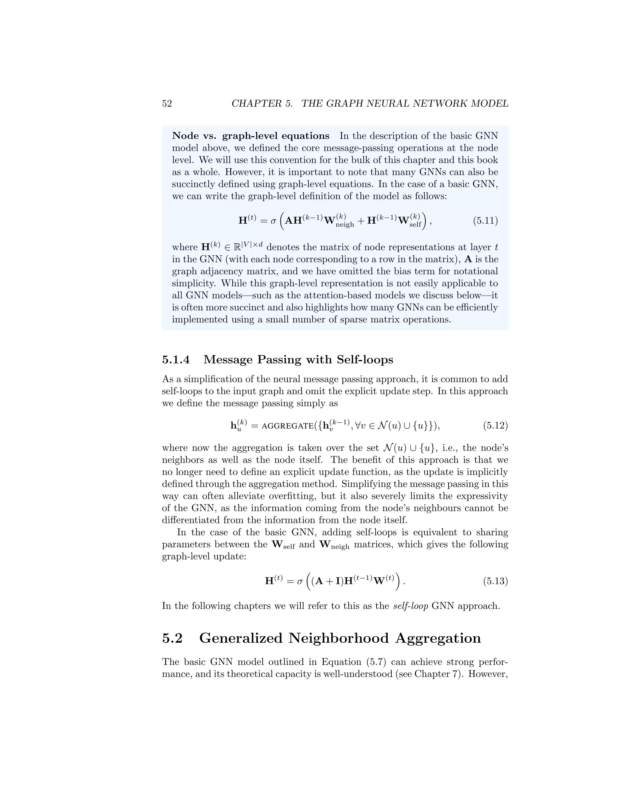 52 CHAPTER 5. THE GRAPH NEURAL NETWORK MODEL
Node vs. graph-level equations In the description of the basic GNN
model above, we defined the core message-passing operations at the node
level. We will use this convention for the bulk of this chapter and this book
as a whole. However, it is important to note that many GNNs can also be
succinctly defined using graph-level equations. In the case of a basic GNN,
we can write the graph-level definition of the model as follows:
H(t)
= σ

AH(k−1)
W
(k)
neigh + H(k−1)
W
(k)
self

, (5.11)
where H(k)
∈ R|V |×d
denotes the matrix of node representations at layer t
in the GNN (with each node corresponding to a row in the matrix), A is the
graph adjacency matrix, and we have omitted the bias term for notational
simplicity. While this graph-level representation is not easily applicable to
all GNN models—such as the attention-based models we discuss below—it
is often more succinct and also highlights how many GNNs can be efficiently
implemented using a small number of sparse matrix operations.
5.1.4 Message Passing with Self-loops
As a simplification of the neural message passing approach, it is common to add
self-loops to the input graph and omit the explicit update step. In this approach
we define the message passing simply as
h(k)
u = AGGREGATE({h(k−1)
v , ∀v ∈ N(u) ∪ {u}}), (5.12)
where now the aggregation is taken over the set N(u) ∪ {u}, i.e., the node’s
neighbors as well as the node itself. The benefit of this approach is that we
no longer need to define an explicit update function, as the update is implicitly
defined through the aggregation method. Simplifying the message passing in this
way can often alleviate overfitting, but it also severely limits the expressivity
of the GNN, as the information coming from the node’s neighbours cannot be
differentiated from the information from the node itself.
In the case of the basic GNN, adding self-loops is equivalent to sharing
parameters between the Wself and Wneigh matrices, which gives the following
graph-level update:
H(t)
= σ

(A + I)H(t−1)
W(t)

. (5.13)
In the following chapters we will refer to this as the self-loop GNN approach.
5.2 Generalized Neighborhood Aggregation
The basic GNN model outlined in Equation (5.7) can achieve strong perfor-
mance, and its theoretical capacity is well-understood (see Chapter 7). However,
 