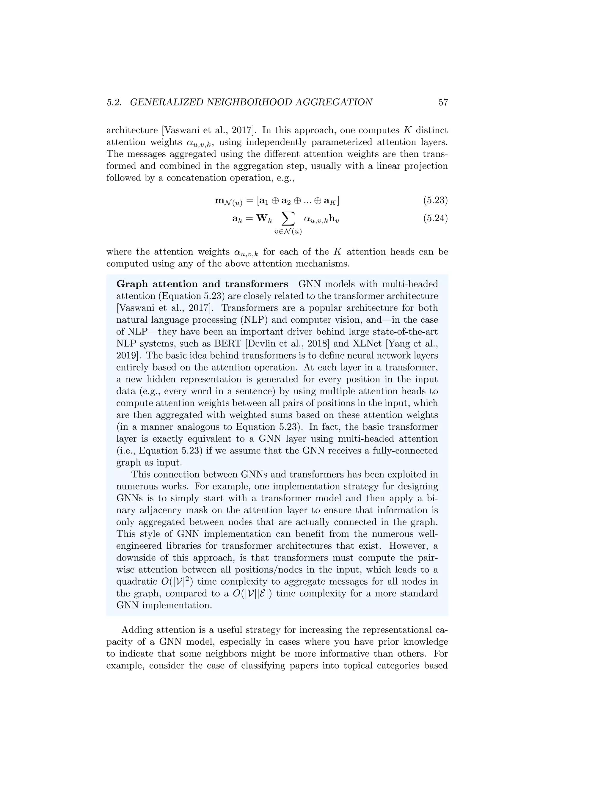 5.2. GENERALIZED NEIGHBORHOOD AGGREGATION 57
architecture [Vaswani et al., 2017]. In this approach, one computes K distinct
attention weights αu,v,k, using independently parameterized attention layers.
The messages aggregated using the different attention weights are then trans-
formed and combined in the aggregation step, usually with a linear projection
followed by a concatenation operation, e.g.,
mN (u) = [a1 ⊕ a2 ⊕ ... ⊕ aK] (5.23)
ak = Wk
X
v∈N (u)
αu,v,khv (5.24)
where the attention weights αu,v,k for each of the K attention heads can be
computed using any of the above attention mechanisms.
Graph attention and transformers GNN models with multi-headed
attention (Equation 5.23) are closely related to the transformer architecture
[Vaswani et al., 2017]. Transformers are a popular architecture for both
natural language processing (NLP) and computer vision, and—in the case
of NLP—they have been an important driver behind large state-of-the-art
NLP systems, such as BERT [Devlin et al., 2018] and XLNet [Yang et al.,
2019]. The basic idea behind transformers is to define neural network layers
entirely based on the attention operation. At each layer in a transformer,
a new hidden representation is generated for every position in the input
data (e.g., every word in a sentence) by using multiple attention heads to
compute attention weights between all pairs of positions in the input, which
are then aggregated with weighted sums based on these attention weights
(in a manner analogous to Equation 5.23). In fact, the basic transformer
layer is exactly equivalent to a GNN layer using multi-headed attention
(i.e., Equation 5.23) if we assume that the GNN receives a fully-connected
graph as input.
This connection between GNNs and transformers has been exploited in
numerous works. For example, one implementation strategy for designing
GNNs is to simply start with a transformer model and then apply a bi-
nary adjacency mask on the attention layer to ensure that information is
only aggregated between nodes that are actually connected in the graph.
This style of GNN implementation can benefit from the numerous well-
engineered libraries for transformer architectures that exist. However, a
downside of this approach, is that transformers must compute the pair-
wise attention between all positions/nodes in the input, which leads to a
quadratic O(|V|2
) time complexity to aggregate messages for all nodes in
the graph, compared to a O(|V||E|) time complexity for a more standard
GNN implementation.
Adding attention is a useful strategy for increasing the representational ca-
pacity of a GNN model, especially in cases where you have prior knowledge
to indicate that some neighbors might be more informative than others. For
example, consider the case of classifying papers into topical categories based
 