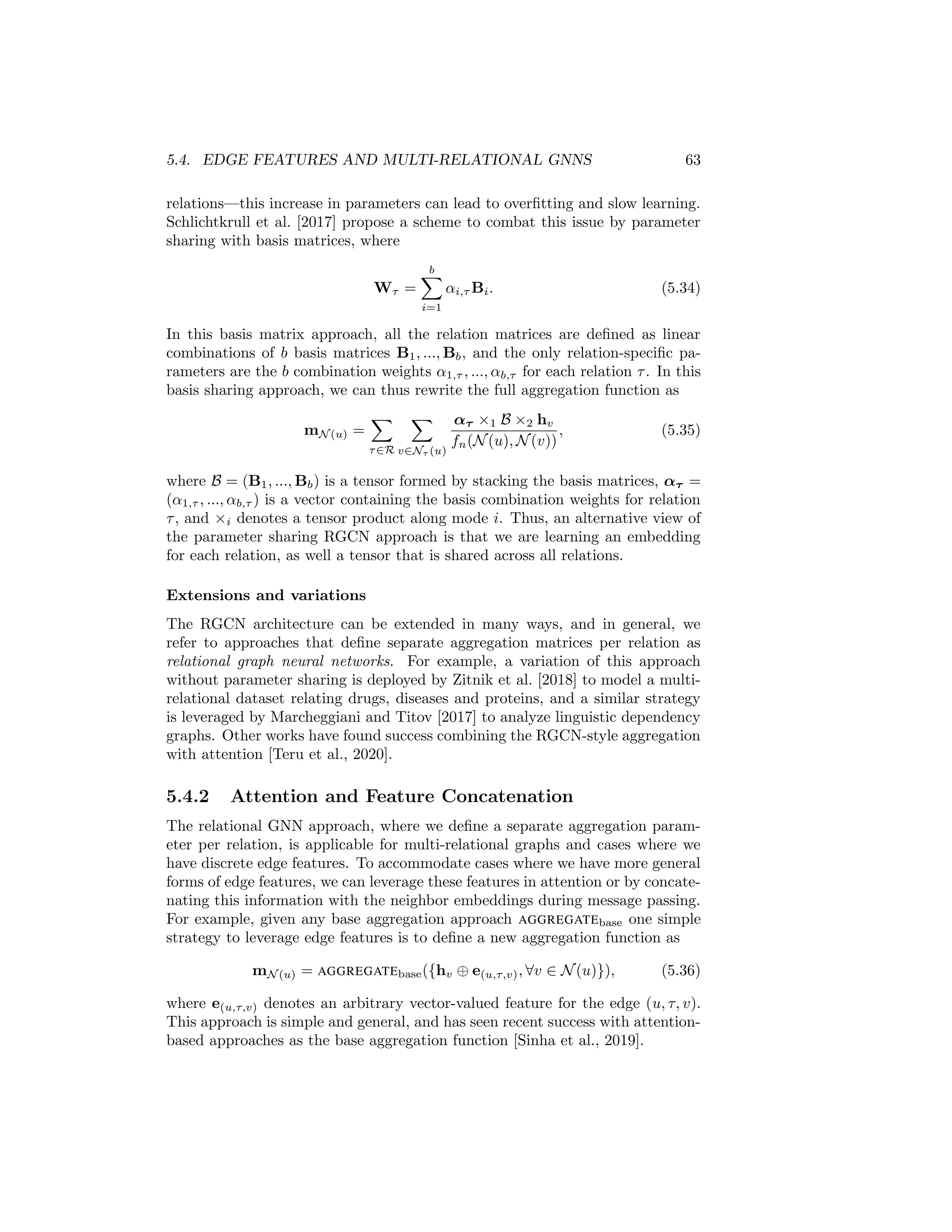 62 CHAPTER 5. THE GRAPH NEURAL NETWORK MODEL
However, a complimentary strategy to improve the quality of the final node
representations is to simply leverage the representations at each layer of message
passing, rather than only using the final layer output. In this approach we define
the final node representations zu as
zu = fJK(h(0)
u ⊕ h(1)
u ⊕ ... ⊕ h(K)
u ), (5.32)
where fJK is an arbitrary differentiable function. This strategy is known as
adding jumping knowledge (JK) connections and was first proposed and ana-
lyzed by Xu et al. [2018]. In many applications the function fJK can simply
be defined as the identity function, meaning that we just concatenate the node
embeddings from each layer, but Xu et al. [2018] also explore other options
such as max-pooling approaches and LSTM attention layers. This approach
often leads to consistent improvements across a wide-variety of tasks and is a
generally useful strategy to employ.
5.4 Edge Features and Multi-relational GNNs
So far our discussion of GNNs and neural message passing has implicitly assumed
that we have simple graphs. However, there are many applications where the
graphs in question are multi-relational or otherwise heterogenous (e.g., knowl-
edge graphs). In this section, we review some of the most popular strategies
that have been developed to accommodate such data.
5.4.1 Relational Graph Neural Networks
The first approach proposed to address this problem is commonly known as
the Relational Graph Convolutional Network (RGCN) approach [Schlichtkrull
et al., 2017]. In this approach we augment the aggregation function to accom-
modate multiple relation types by specifying a separate transformation matrix
per relation type:
mN (u) =
X
τ∈R
X
v∈Nτ (u)
Wτ hv
fn(N(u), N(v))
, (5.33)
where fn is a normalization function that can depend on both the neighborhood
of the node u as well as the neighbor v being aggregated over. Schlichtkrull et al.
[2017] discuss several normalization strategies to define fn that are analagous
to those discussed in Section 5.2.1. Overall, the multi-relational aggregation in
RGCN is thus analagous to the basic a GNN approach with normalization, but
we separately aggregate information across different edge types.
Parameter sharing
One drawback of the naive RGCN approach is the drastic increase in the number
of parameters, as now we have one trainable matrix per relation type. In cer-
tain applications—such as applications on knowledge graphs with many distinct
 