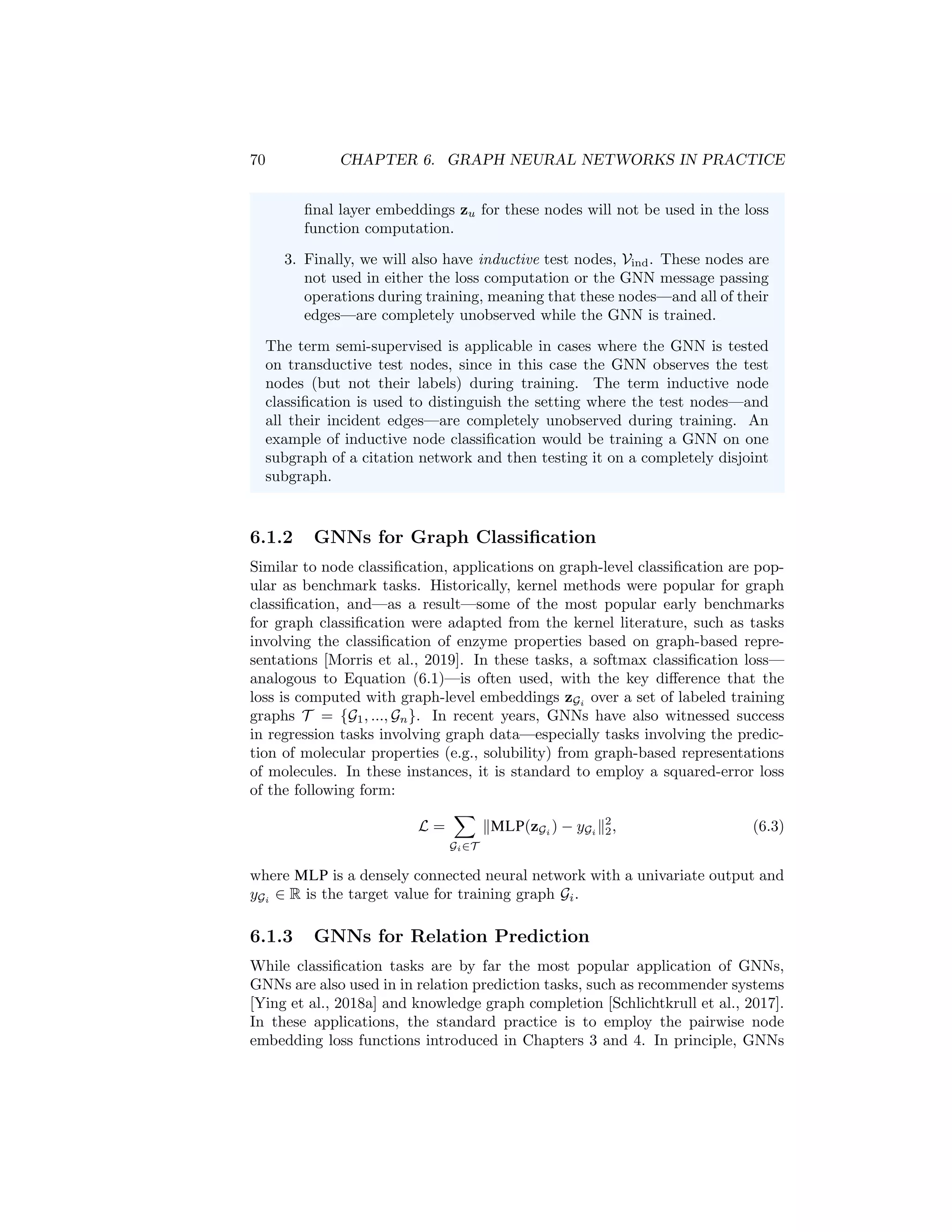 6.1. APPLICATIONS AND LOSS FUNCTIONS 69
6.1.1 GNNs for Node Classification
Node classification is one of the most popular benchmark tasks for GNNs. For
instance, during the years 2017 to 2019—when GNN methods were beginning
to gain prominence across machine learning—research on GNNs was dominated
by the Cora, Citeseer, and Pubmed citation network benchmarks, which were
popularized by Kipf and Welling [2016a]. These baselines involved classifying
the category or topic of scientific papers based on their position within a citation
network, with language-based node features (e.g., word vectors) and only a very
small number of positive examples given per each class (usually less than 10%
of the nodes).
The standard way to apply GNNs to such a node classification task is to train
GNNs in a fully-supervised manner, where we define the loss using a softmax
classification function and negative log-likelihood loss:
L =
X
u∈Vtrain
− log(softmax(zu, yu)). (6.1)
Here, we assume that yu ∈ Zc
is a one-hot vector indicating the class of training
node u ∈ Vtrain; for example, in the citation network setting, yu would indicate
the topic of paper u. We use softmax(zu, yu) to denote the predicted probability
that the node belongs to the class yu, computed via the softmax function:
softmax(zu, yu) =
c
X
i=1
yu[i]
ez
u wi
Pc
j=1 ez
u wj
, (6.2)
where wi ∈ Rd
, i = 1, ..., c are trainable parameters. There are other variations
of supervised node losses, but training GNNs in a supervised manner based on
the loss in Equation (6.1) is one of the most common optimization strategies for
GNNs.
Supervised, semi-supervised, transductive, and inductive Note
that—as discussed in Chapter 1—the node classification setting is often
referred to both as supervised and semi-supervised. One important factor
when applying these terms is whether and how different nodes are used
during training the GNN. Generally, we can distinguish between three types
of nodes:
1. There is the set of training nodes, Vtrain. These nodes are included
in the GNN message passing operations, and they are also used to
compute the loss, e.g., via Equation (6.1).
2. In addition to the training nodes, we can also have transductive test
nodes, Vtrans. These nodes are unlabeled and not used in the loss
computation, but these nodes—and their incident edges—are still
involved in the GNN message passing operations. In other words,
the GNN will generate hidden representations h
(k)
u for the nodes in
u ∈ Vtrans during the GNN message passing operations. However, the
 