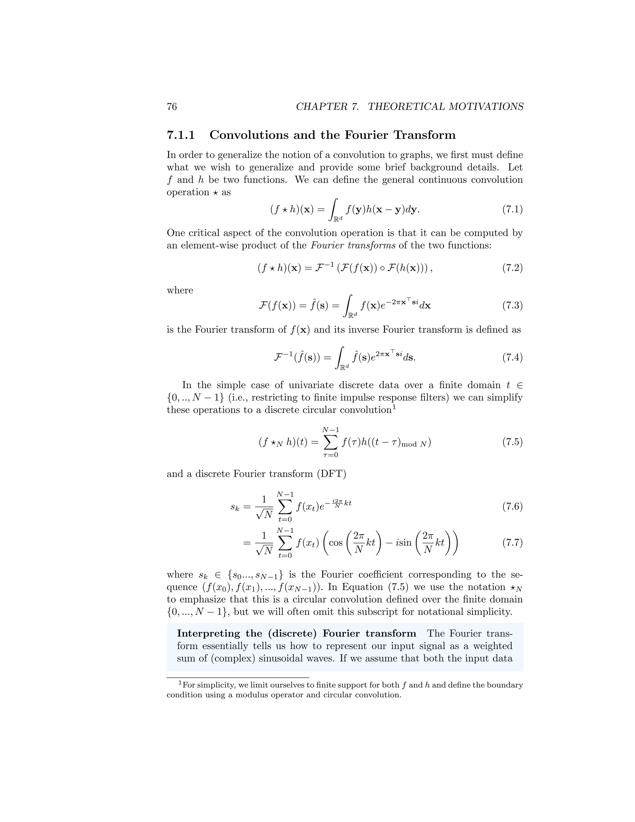 Chapter 7
Theoretical Motivations
In this chapter, we will visit some of the theoretical underpinnings of graph neu-
ral networks (GNNs). One of the most intriguing aspects of GNNs is that they
were independently developed from distinct theoretical motivations. From one
perspective, GNNs were developed based on the theory of graph signal process-
ing, as a generalization of Euclidean convolutions to the non-Euclidean graph
domain [Bruna et al., 2014]. At the same time, however, neural message passing
approaches—which form the basis of most modern GNNs—were proposed by
analogy to message passing algorithms for probabilistic inference in graphical
models [Dai et al., 2016]. And lastly, GNNs have been motivated in several
works based on their connection to the Weisfeiler-Lehman graph isomorphism
test [Hamilton et al., 2017b].
This convergence of three disparate areas into a single algorithm framework
is remarkable. That said, each of these three theoretical motivations comes with
its own intuitions and history, and the perspective one adopts can have a sub-
stantial impact on model development. Indeed, it is no accident that we deferred
the description of these theoretical motivations until after the introduction of
the GNN model itself. In this chapter, our goal is to introduce the key ideas
underlying these different theoretical motivations, so that an interested reader
is free to explore and combine these intuitions and motivations as they see fit.
7.1 GNNs and Graph Convolutions
In terms of research interest and attention, the derivation of GNNs based on
connections to graph convolutions is the dominant theoretical paradigm. In this
perspective, GNNs arise from the question: How can we generalize the notion
of convolutions to general graph-structured data?
75
 