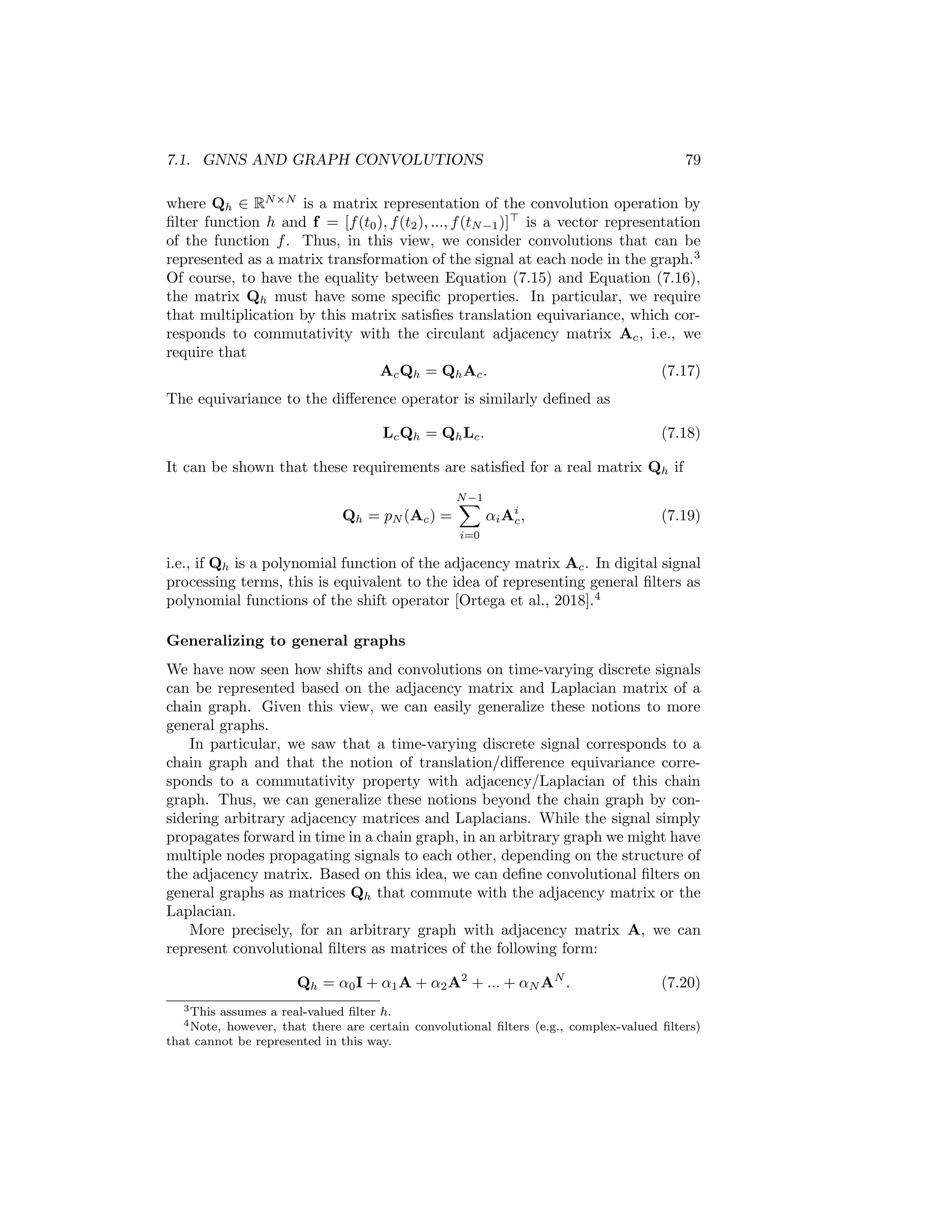 78 CHAPTER 7. THEORETICAL MOTIVATIONS
0
…
1 N-2 N-1
Figure 7.1: Representation of a (cyclic) time-series as a chain graph.
a different node in the chain graph. In other words, we have that f[t] = f(t)
(as a slight abuse of notation). The edges in the graph thus represent how the
signal propagates; i.e., the signal propagates forward in time.2
One interesting aspect of viewing a time-varying signal as a chain graph is
that we can represent operations, such as time-shifts, using the adjacency and
Laplacian matrices of the graph. In particular, the adjacency matrix for this
chain graph corresponds to the circulant matrix Ac with
Ac[i, j] =
(
1 if j = (i + 1)mod N
0 otherwise,
(7.11)
and the (unnormalized) Laplacian Lc for this graph can be defined as
Lc = I − Ac. (7.12)
We can then represent time shifts as multiplications by the adjacency matrix,
(Acf)[t] = f[(t + 1)mod N ], (7.13)
and the difference operation by multiplication by the Laplacian,
(Lcf)[t] = f[t] − f[(t + 1)mod N ]. (7.14)
In this way, we can see that there is a close connection between the adjacency
and Laplacian matrices of a graph, and the notions of shifts and differences
for a signal. Multiplying a signal by the adjacency matrix propagates signals
from node to node, and multiplication by the Laplacian computes the difference
between a signal at each node and its immediate neighbors.
Given this graph-based view of transforming signals through matrix multi-
plication, we can similarly represent convolution by a filter h as matrix multi-
plication on the vector f:
(f ? h)(t) =
N−1
X
τ=0
f(τ)h(τ − t) (7.15)
= Qhf, (7.16)
2Note that we add a connection between the last and first nodes in the chain as a boundary
condition to keep the domain finite.
 