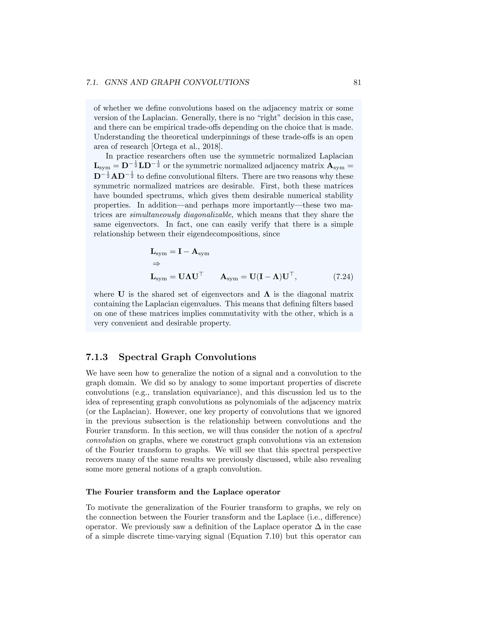80 CHAPTER 7. THEORETICAL MOTIVATIONS
Intuitively, this gives us a spatial construction of a convolutional filter on graphs.
In particular, if we multiply a node feature vector x ∈ R|V |
by such a convolution
matrix Qh, then we get
Qhx = α0Ix + α1Ax + α2A2
x + ... + αN AN
x, (7.21)
which means that the convolved signal Qhx[u] at each node u ∈ V will corre-
spond to some mixture of the information in the node’s N-hop neighborhood,
with the α0, ..., αN terms controlling the strength of the information coming
from different hops.
We can easily generalize this notion of a graph convolution to higher dimen-
sional node features. If we have a matrix of node features X ∈ R|V|×m
then we
can similarly apply the convolutional filter as
QhX = α0IX + α1AX + α2A2
X + ... + αN AN
X. (7.22)
From a signal processing perspective, we can view the different dimensions of
the node features as different “channels”.
Graph convolutions and message passing GNNs
Equation (7.22) also reveals the connection between the message passing GNN
model we introduced in Chapter 5 and graph convolutions. For example, in the
basic GNN approach (see Equation 6.5) each layer of message passing essentially
corresponds to an application of the simple convolutional filter
Qh = I + A (7.23)
combined with some learnable weight matrices and a non-linearity. In general,
each layer of message passing GNN architecture aggregates information from
a node’s local neighborhood and combines this information with the node’s
current representation (see Equation 5.4). We can view these message passing
layers as a generalization of the simple linear filter in Equation (7.23), where we
use more complex non-linear functions. Moreover, by stacking multiple message
passing layers, GNNs are able to implicitly operate on higher order polynomials
of the adjacency matrix.
The adjacency matrix, Laplacian, or a normalized variant? In
Equation (7.22) we defined a convolution matrix Qh for arbitrary graphs
as a polynomial of the adjacency matrix. Defining Qh in this way guar-
antees that our filter commutes with the adjacency matrix, satisfying a
generalized notion of translation equivariance. However, in general com-
mutativity with the adjacency matrix (i.e., translation equivariance) does
not necessarily imply commutativity with the Laplacian L = D−A (or any
of its normalized variants). In this special case of the chain graph, we were
able to define filter matrices Qh that simultaneously commute with both
A and L, but for more general graphs we have a choice to make in terms
 