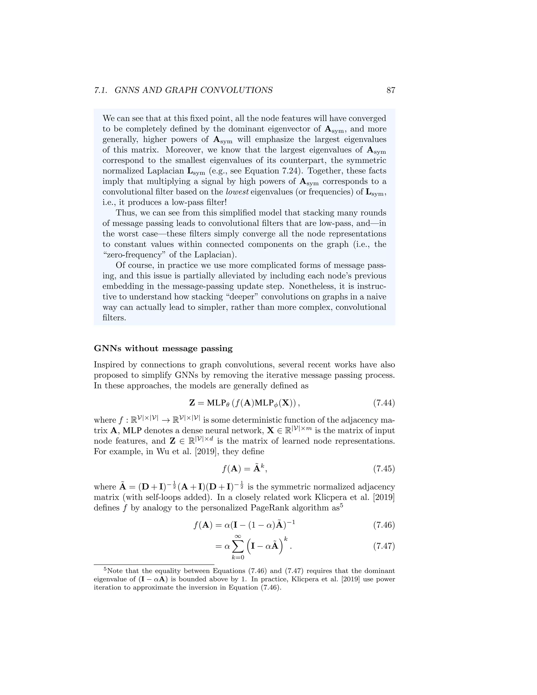 86 CHAPTER 7. THEORETICAL MOTIVATIONS
from the node itself. Thus we can view the notion of message passing as cor-
responding to a simple form of graph convolutions combined with additional
trainable weights and non-linearities.
Over-smoothing as a low-pass convolutional filter In Chapter 5 we
introduced the problem of over-smoothing in GNNs. The intuitive idea
in over-smoothing is that after too many rounds of message passing, the
embeddings for all nodes begin to look identical and are relatively unin-
formative. Based on the connection between message-passing GNNs and
graph convolutions, we can now understand over-smoothing from the per-
spective of graph signal processing.
The key intuition is that stacking multiple rounds of message passing in
a basic GNN is analogous to applying a low-pass convolutional filter, which
produces a smoothed version of the input signal on the graph. In particular,
suppose we simplify a basic GNN (Equation 7.40) to the following update
equation:
H(k)
= AsymH(k−1)
W(k)
. (7.41)
Compared to the basic GNN in Equation (7.40), we have simplified the
model by removing the non-linearity and removing addition of the “self”
embeddings at each message-passing step. For mathematical simplicity
and numerical stability, we will also assume that we are using the sym-
metric normalized adjacency matrix Asym = D− 1
2 AD− 1
2 rather than the
unnormalized adjacency matrix. This model is similar to the simple GCN
approach proposed in Kipf and Welling [2016a] and essentially amounts to
taking the average over the neighbor embeddings at each round of message
passing.
Now, it is easy to see that after K rounds of message passing based on
Equation (7.41), we will end up with a representation that depends on the
Kth power of the adjacency matrix:
H(K)
= AK
symXW, (7.42)
where W is some linear operator and X is the matrix of input node features.
To understand the connection between over-smoothing and convolutional
filters, we just need to recognize that the multiplication AK
symX of the input
node features by a high power of the adjacency matrix can be interpreted
as convolutional filter based on the lowest-frequency signals of the graph
Laplacian.
For example, suppose we use a large enough value of K such that we
have reached the a fixed point of the following recurrence:
AsymH(K)
= H(K)
. (7.43)
One can verify that this fixed point is attainable when using the normalized
adjacency matrix, since the dominant eigenvalue of Asym is equal to one.
 