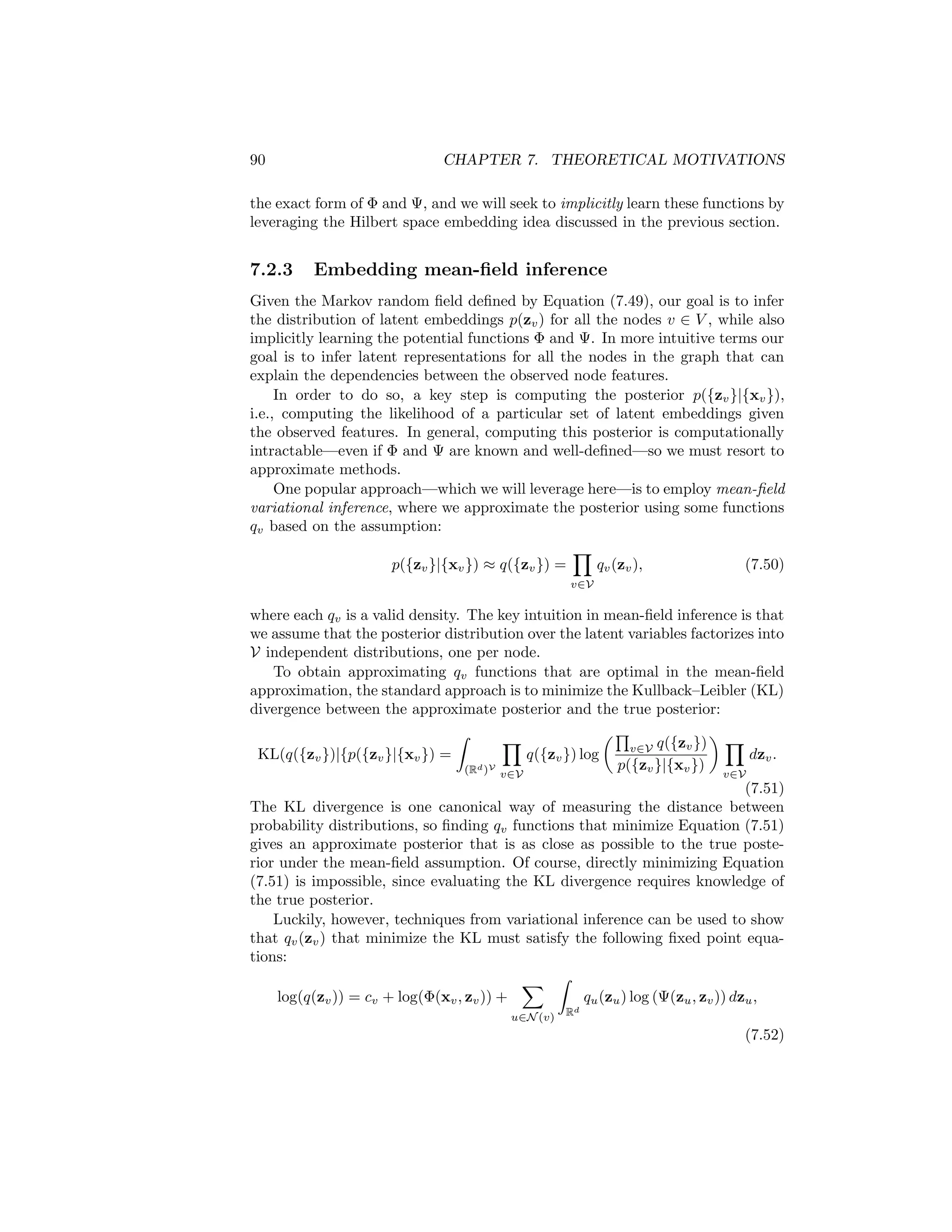 7.2. GNNS AND PROBABILISTIC GRAPHICAL MODELS 89
over the random variable x ∈ Rm
. Given an arbitrary (and possibly infinite
dimensional) feature map φ : Rm
→ R, we can represent the density p(x)
based on its expected value under this feature map:
µx =
Z
Rm
φ(x)p(x)dx. (7.48)
The key idea with Hilbert space embeddings of distributions is that Equation
(7.48) will be injective, as long as a suitable feature map φ is used. This means
that µx can serve as a sufficient statistic for p(x), and any computations we
want to perform on p(x) can be equivalently represented as functions of the
embedding µx. A well-known example of a feature map that would guarantee
this injective property is the feature map induced by the Gaussian radial basis
function (RBF) kernel [Smola et al., 2007].
The study of Hilbert space embeddings of distributions is a rich area of
statistics. In the context of the connection to GNNs, however, the key takeaway
is simply that we can represent distributions p(x) as embeddings µx in some
feature space. We will use this notion to motivate the GNN message passing
algorithm as a way of learning embeddings that represent the distribution over
node latents p(zv).
7.2.2 Graphs as Graphical Models
Taking a probabilistic view of graph data, we can assume that the graph struc-
ture we are given defines the dependencies between the different nodes. Of
course, we usually interpret graph data in this way. Nodes that are connected
in a graph are generally assumed to be related in some way. However, in the
probabilistic setting, we view this notion of dependence between nodes in a
formal, probabilistic way.
To be precise, we say that a graph G = (V, E) defines a Markov random field:
p({xv}, {zv}) ∝
Y
v∈V
Φ(xv, zv)
Y
(u,v)∈E
Ψ(zu, zv), (7.49)
where Φ and Ψ are non-negative potential functions, and where we use {xv} as
a shorthand for the set {xv, ∀v ∈ V}. Equation (7.49) says that the distribution
p({xv}, {zv}) over node features and node embeddings factorizes according to
the graph structure. Intuitively, Φ(xv, zv) indicates the likelihood of a node
feature vector xv given its latent node embedding zv, while Ψ controls the de-
pendency between connected nodes. We thus assume that node features are
determined by their latent embeddings, and we assume that the latent embed-
dings for connected nodes are dependent on each other (e.g., connected nodes
might have similar embeddings).
In the standard probabilistic modeling setting, Φ and Ψ are usually defined
as parametric functions based on domain knowledge, and, most often, these
functions are assumed to come from the exponential family to ensure tractability
[Wainwright and Jordan, 2008]. In our presentation, however, we are agnostic to
 