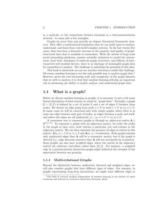 2 CHAPTER 1. INTRODUCTION
in a molecule, or the connections between terminals in a telecommunications
network—to name just a few examples.
Graphs do more than just provide an elegant theoretical framework, how-
ever. They offer a mathematical foundation that we can build upon to analyze,
understand, and learn from real-world complex systems. In the last twenty-five
years, there has been a dramatic increase in the quantity and quality of graph-
structured data that is available to researchers. With the advent of large-scale
social networking platforms, massive scientific initiatives to model the interac-
tome, food webs, databases of molecule graph structures, and billions of inter-
connected web-enabled devices, there is no shortage of meaningful graph data
for researchers to analyze. The challenge is unlocking the potential of this data.
This book is about how we can use machine learning to tackle this challenge.
Of course, machine learning is not the only possible way to analyze graph data.1
However, given the ever-increasing scale and complexity of the graph datasets
that we seek to analyze, it is clear that machine learning will play an important
role in advancing our ability to model, analyze, and understand graph data.
1.1 What is a graph?
Before we discuss machine learning on graphs, it is necessary to give a bit more
formal description of what exactly we mean by “graph data”. Formally, a graph
G = (V, E) is defined by a set of nodes V and a set of edges E between these
nodes. We denote an edge going from node u ∈ V to node v ∈ V as (u, v) ∈ E.
In many cases we will be concerned only with simple graphs, where there is at
most one edge between each pair of nodes, no edges between a node and itself,
and where the edges are all undirected, i.e., (u, v) ∈ E ↔ (v, u) ∈ E.
A convenient way to represent graphs is through an adjacency matrix A ∈
R|V|×|V|
. To represent a graph with an adjacency matrix, we order the nodes
in the graph so that every node indexes a particular row and column in the
adjacency matrix. We can then represent the presence of edges as entries in this
matrix: A[u, v] = 1 if (u, v) ∈ E and A[u, v] = 0 otherwise. If the graph contains
only undirected edges then A will be a symmetric matrix, but if the graph is
directed (i.e., edge direction matters) then A will not necessarily be symmetric.
Some graphs can also have weighted edges, where the entries in the adjacency
matrix are arbitrary real-values rather than {0, 1}. For instance, a weighted
edge in a protein-protein interaction graph might indicated the strength of the
association between two proteins.
1.1.1 Multi-relational Graphs
Beyond the distinction between undirected, directed and weighted edges, we
will also consider graphs that have different types of edges. For instance, in
graphs representing drug-drug interactions, we might want different edges to
1The field of network analysis independent of machine learning is the subject of entire
textbooks and will not be covered in detail here [Newman, 2018].
 