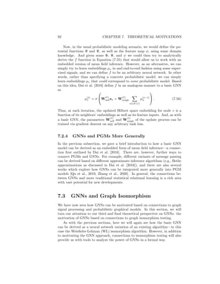 7.2. GNNS AND PROBABILISTIC GRAPHICAL MODELS 91
where cv is a constant that does not depend on qv(zv) or zv. In practice, we can
approximate this fixed point solution by initializing some initial guesses q
(t)
v to
valid probability distributions and iteratively computing
log

q(t)
v (zv)

= cv + log(Φ(xv, zv)) +
X
u∈N (v)
Z
Rd
q(t−1)
u (zu) log (Ψ(zu, zv)) dzu.
(7.53)
The justification behind Equation (7.52) is beyond the scope of this book. For
the purposes of this book, however, the essential ideas are the following:
1. We can approximate the true posterior p({zv}|{xv}) over the latent em-
beddings using the mean-field assumption, where we assume that the
posterior factorizes into |V| independent distributions p({zv}|{xv}) ≈
Q
v∈V qv(zv).
2. The optimal approximation under the mean-field assumption is given by
the fixed point in Equation (7.52), where the approximate posterior qv(zv)
for each latent node embedding is a function of (i) the node’s feature zx and
(ii) the marginal distributions qu(z)u, ∀u ∈ N(v) of the node’s neighbors’
embeddings.
At this point the connection to GNNs begins to emerge. In particular, if we
examine the fixed point iteration in Equation (7.53), we see that the updated
marginal distribution q
(t)
v (zv) is a function of the node features xv (through
the potential function Φ) as well as function of the set of neighbor marginals
{q
(t−1)
u (zu), ∀u ∈ N(v)} from the previous iteration (through the potential func-
tion Ψ). This form of message passing is highly analogous to the message passing
in GNNs! At each step, we are updating the values at each node based on the set
of values in the node’s neighborhood. The key distinction is that the mean-field
message passing equations operate over distributions rather than embeddings,
which are used in the standard GNN message passing.
We can make the connection between GNNs and mean-field inference even
tighter by leveraging the Hilbert space embeddings that we introduced in Section
7.2.1. Suppose we have some injective feature map φ and can represent all the
marginals qv(zv) as embeddings
µv =
Z
Rd
qv(zv)φ(zv)dzv ∈ Rd
. (7.54)
With these representations, we can re-write the fixed point iteration in Equation
(7.52) as
µ(t)
v = c + f(µ(t−1)
v , xv, {µu, ∀u ∈ N(v)} (7.55)
where f is a vector-valued function. Notice that f aggregates information from
the set of neighbor embeddings (i.e., {µu, ∀u ∈ N(v)} and updates the node’s
current representation (i.e., µ
(t−1)
v ) using this aggregated data. In this way, we
can see that embedded mean-field inference exactly corresponds to a form of
neural message passing over a graph!
 