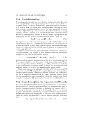 92 CHAPTER 7. THEORETICAL MOTIVATIONS
Now, in the usual probabilistic modeling scenario, we would define the po-
tential functions Φ and Ψ, as well as the feature map φ, using some domain
knowledge. And given some Φ, Ψ, and ψ we could then try to analytically
derive the f function in Equation (7.55) that would allow us to work with an
embedded version of mean field inference. However, as an alternative, we can
simply try to learn embeddings µv in and end-to-end fashion using some super-
vised signals, and we can define f to be an arbitrary neural network. In other
words, rather than specifying a concrete probabilistic model, we can simply
learn embeddings µv that could correspond to some probabilistic model. Based
on this idea, Dai et al. [2016] define f in an analogous manner to a basic GNN
as
µ(t)
v = σ

W
(t)
selfxv + W
(t)
neigh
X
u∈N (v)
µ(t−1)
u

 . (7.56)
Thus, at each iteration, the updated Hilbert space embedding for node v is a
function of its neighbors’ embeddings as well as its feature inputs. And, as with
a basic GNN, the parameters W
(t)
self and W
(t)
neigh of the update process can be
trained via gradient descent on any arbitrary task loss.
7.2.4 GNNs and PGMs More Generally
In the previous subsection, we gave a brief introduction to how a basic GNN
model can be derived as an embedded form of mean field inference—a connec-
tion first outlined by Dai et al. [2016]. There are, however, further ways to
connect PGMs and GNNs. For example, different variants of message passing
can be derived based on different approximate inference algorithms (e.g., Bethe
approximations as discussed in Dai et al. [2016]), and there are also several
works which explore how GNNs can be integrated more generally into PGM
models [Qu et al., 2019, Zhang et al., 2020]. In general, the connections be-
tween GNNs and more traditional statistical relational learning is a rich area
with vast potential for new developments.
7.3 GNNs and Graph Isomorphism
We have now seen how GNNs can be motivated based on connections to graph
signal processing and probabilistic graphical models. In this section, we will
turn our attention to our third and final theoretical perspective on GNNs: the
motivation of GNNs based on connections to graph isomorphism testing.
As with the previous sections, here we will again see how the basic GNN
can be derived as a neural network variation of an existing algorithm—in this
case the Weisfieler-Lehman (WL) isomorphism algorithm. However, in addition
to motivating the GNN approach, connections to isomorphism testing will also
provide us with tools to analyze the power of GNNs in a formal way.
 