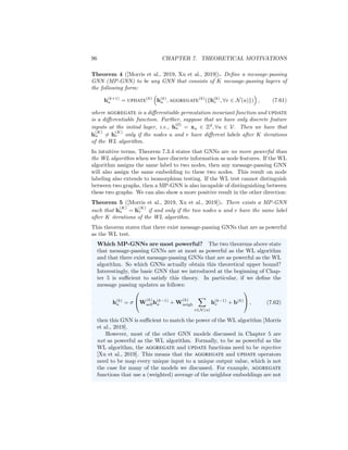 7.3. GNNS AND GRAPH ISOMORPHISM 95
3. We repeat Step 2 until the labels for all nodes in both graphs converge, i.e.,
until we reach an iteration K where l
(K)
Gj
(v) = l
(K−1)
Gi
(v), ∀v ∈ Vj, j = 1, 2.
4. Finally, we construct multi-sets
LGj
= {{l
(i)
Gj
(v), ∀v ∈ Vj, i = 0, ..., K − 1}}
summarizing all the node labels in each graph, and we declare G1 and G2
to be isomorphic if and only if the multi-sets for both graphs are identical,
i.e., if and only if LG1 = LG2 .
Figure 7.2 illustrates an example of the WL labeling process on one graph. At
each iteration, every node collects the multi-set of labels in its local neighbor-
hood, and updates its own label based on this multi-set. After K iterations
of this labeling process, every node has a label that summarizes the structure
of its K-hop neighborhood, and the collection of these labels can be used to
characterize the structure of an entire graph or subgraph.
The WL algorithm is known to converge in at most |V| iterations and is
known to known to successfully test isomorphism for a broad class of graphs
[Babai and Kucera, 1979]. There are, however, well known cases where the test
fails, such as the simple example illustrated in Figure 7.3.
Figure 7.3: Example of two graphs that cannot be distinguished by the basic
WL algorithm.
7.3.4 GNNs and the WL Algorithm
There are clear analogies between the WL algorithm and the neural message
passing GNN approach. In both approaches, we iteratively aggregate infor-
mation from local node neighborhoods and use this aggregated information to
update the representation of each node. The key distinction between the two
approaches is that the WL algorithm aggregates and updates discrete labels
(using a hash function) while GNN models aggregate and update node embed-
dings using neural networks. In fact, GNNs have been motivated and derived
as a continuous and differentiable analog of the WL algorithm.
The relationship between GNNs and the WL algorithm (described in Section
7.3.3) can be formalized in the following theorem:
 