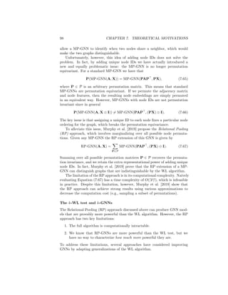 7.3. GNNS AND GRAPH ISOMORPHISM 97
injective; if all the neighbors have the same embedding then a (weighted)
average will not be able to distinguish between input sets of different sizes.
Xu et al. [2019] provide a detailed discussion of the relative power of
various GNN architectures. They also define a “minimal” GNN model,
which has few parameters but is still as powerful as the WL algorithm.
They term this model the Graph Isomorphism Network (GIN), and it is
defined by the following update:
h(k)
u = MLP(k)

(1 + (k)
)h(k−1)
u +
X
v∈N (u)
h(k−1)
v

 , (7.63)
where (k)
is a trainable parameter.
7.3.5 Beyond the WL Algorithm
The previous subsection highlighted an important negative result regarding
message-passing GNNs (MP-GNNs): these models are no more powerful than
the WL algorithm. However, despite this negative result, investigating how we
can make GNNs that are provably more powerful than the WL algorithm is an
active area of research.
Relational pooling
One way to motivate provably more powerful GNNs is by considering the failure
cases of the WL algorithm. For example, we can see in Figure 7.3 that the WL
algorithm—and thus all MP-GNNs—cannot distinguish between a connected
6-cycle and a set of two triangles. From the perspective of message passing,
this limitation stems from the fact that AGGREGATE and UPDATE operations are
unable to detect when two nodes share a neighbor. In the example in Figure
7.3, each node can infer from the message passing operations that they have
two degree-2 neighbors, but this information is not sufficient to detect whether
a node’s neighbors are connected to one another. This limitation is not simply
a corner case illustrated in Figure 7.3. Message passing approaches generally
fail to identify closed triangles in a graph, which is a critical limitation.
To address this limitation, Murphy et al. [2019] consider augmenting MP-
GNNs with unique node ID features. If we use MP-GNN(A, X) to denote an
arbitrary MP-GNN on input adjacency matrix A and node features X, then
adding node IDs is equivalent to modifying the MP-GNN to the following:
MP-GNN(A, X ⊕ I), (7.64)
where I is the d × d-dimensional identity matrix and ⊕ denotes column-wise
matrix concatenation. In other words, we simply add a unique, one-hot indicator
feature for each node. In the case of Figure 7.3, adding unique node IDs would
 
