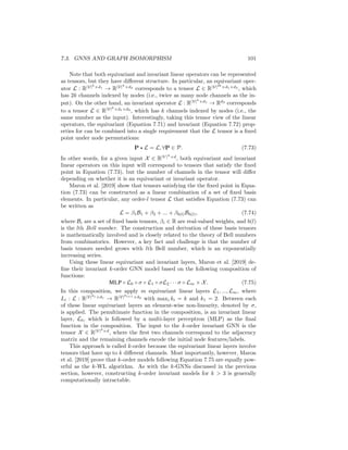100 CHAPTER 7. THEORETICAL MOTIVATIONS
learn embeddings associated with subgraphs—rather than nodes—and the mes-
sage passing occurs according to subgraph neighborhoods (e.g., as defined in
Equation 7.68). Morris et al. [2019] prove that k-GNNs can be as expressive as
the k-WL algorithm. However, there are also serious computational concerns for
both the k-WL test and k-GNNs, as the time complexity of the message passing
explodes combinatorially as k increases. These computational concerns necessi-
tate various approximations to make k-GNNs tractable in practice [Morris et al.,
2019].
Invariant and equivariant k-order GNNs
Another line of work that is motivated by the idea of building GNNs that are
as powerful as the k-WL test are the invariant and equivariant GNNs proposed
by Maron et al. [2019]. A crucial aspect of message-passing GNNs (MP-GNNs;
as defined in Theorem 7.3.4) is that they are equivariant to node permutations,
meaning that
P(MP-GNN(A, X)) = MP-GNN(PAP
, PX). (7.69)
for any permutation matrix P ∈ P. This equality says that that permuting the
input to an MP-GNN simply results in the matrix of output node embeddings
being permuted in an analogous way.
In addition to this notion of equivariance, we can also define a similar notion
of permutation invariance for MP-GNNs at the graph level. In particular, MP-
GNNs can be extended with a POOL : R|V|×d
→ R function (see Chapter 5),
which maps the matrix of learned node embeddings Z ∈ R|V|×d
to an embedding
zG ∈ Rd
of the entire graph. In this graph-level setting we have that MP-GNNs
are permutation invariant, i.e.
POOL MP-GNN(PAP
, PX)

= POOL (MP-GNN(A, X)) , (7.70)
meaning that the pooled graph-level embedding does not change when different
node orderings are used.
Based on this idea of invariance and equivariance, Maron et al. [2019] propose
a general form of GNN-like models based on permutation equivariant/invariant
tensor operations. Suppose we have an order-(k + 1) tensor X ∈ R|V|k
×d
, where
we assume that the first k channels/modes of this tensor are indexed by the
nodes of the graph. We use the notation P ? X to denote the operation where
we permute the first k channels of this tensor according the node permutation
matrix P. We can then define an linear equivariant layer as a linear operator
(i.e., a tensor) L : R|V|k1 ×d1
→ R|V|k2 ×d2
:
L × (P ? X) = P ? (L × X), ∀P ∈ P, (7.71)
where we use × to denote a generalized tensor product. Invariant linear opera-
tors can be similarly defined as tensors L that satisfy the following equality:
L × (P ? X) = L × X, ∀P ∈ P. (7.72)
 