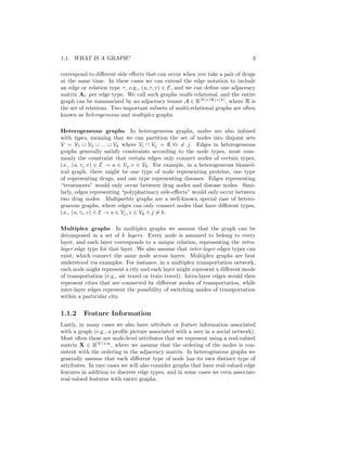 1.1. WHAT IS A GRAPH? 3
correspond to different side effects that can occur when you take a pair of drugs
at the same time. In these cases we can extend the edge notation to include
an edge or relation type τ, e.g., (u, τ, v) ∈ E, and we can define one adjacency
matrix Aτ per edge type. We call such graphs multi-relational, and the entire
graph can be summarized by an adjacency tensor A ∈ R|V|×|R|×|V|
, where R is
the set of relations. Two important subsets of multi-relational graphs are often
known as heterogeneous and multiplex graphs.
Heterogeneous graphs In heterogeneous graphs, nodes are also imbued
with types, meaning that we can partition the set of nodes into disjoint sets
V = V1 ∪ V2 ∪ ... ∪ Vk where Vi ∩ Vj = ∅, ∀i 6= j. Edges in heterogeneous
graphs generally satisfy constraints according to the node types, most com-
monly the constraint that certain edges only connect nodes of certain types,
i.e., (u, τi, v) ∈ E → u ∈ Vj, v ∈ Vk. For example, in a heterogeneous biomed-
ical graph, there might be one type of node representing proteins, one type
of representing drugs, and one type representing diseases. Edges representing
“treatments” would only occur between drug nodes and disease nodes. Simi-
larly, edges representing “polypharmacy side-effects” would only occur between
two drug nodes. Multipartite graphs are a well-known special case of hetero-
geneous graphs, where edges can only connect nodes that have different types,
i.e., (u, τi, v) ∈ E → u ∈ Vj, v ∈ Vk ∧ j 6= k.
Multiplex graphs In multiplex graphs we assume that the graph can be
decomposed in a set of k layers. Every node is assumed to belong to every
layer, and each layer corresponds to a unique relation, representing the intra-
layer edge type for that layer. We also assume that inter-layer edges types can
exist, which connect the same node across layers. Multiplex graphs are best
understood via examples. For instance, in a multiplex transportation network,
each node might represent a city and each layer might represent a different mode
of transportation (e.g., air travel or train travel). Intra-layer edges would then
represent cities that are connected by different modes of transportation, while
inter-layer edges represent the possibility of switching modes of transportation
within a particular city.
1.1.2 Feature Information
Lastly, in many cases we also have attribute or feature information associated
with a graph (e.g., a profile picture associated with a user in a social network).
Most often these are node-level attributes that we represent using a real-valued
matrix X ∈ R|V |×m
, where we assume that the ordering of the nodes is con-
sistent with the ordering in the adjacency matrix. In heterogeneous graphs we
generally assume that each different type of node has its own distinct type of
attributes. In rare cases we will also consider graphs that have real-valued edge
features in addition to discrete edge types, and in some cases we even associate
real-valued features with entire graphs.
 