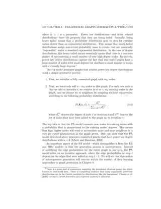 8.4. PREFERENTIAL ATTACHMENT 105
gives the probability of an edge occuring between a node in block Ci and a node
in block Cj. The generative process for the basic SBM model is as follows:
1. For every node u ∈ V, we assign u to a block Ci by sampling from the
categorical distribution defined by (pi, ..., pγ).
2. For every pair of nodes u ∈ Ci and v ∈ Cj we sample an edge according
to
P(A[u, v] = 1) = C[i, j]. (8.2)
The key innovation in the SBM is that we can control the edge probabilities
within and between different blocks, and this allows us to generate graphs that
exhibit community structure. For example, a common SBM practice is to set a
constant value α on the diagonal of the C matrix—i.e., C[i, i] = α, i = 1, ..., γ—
and a separate constant β  α on the off-diagonal entries—i.e., C[i, j] = β, i, j =
1, ..γ, i 6= j. In this setting, nodes have a probability α of having an edge with
another node that assigned to the same community and a smaller probability
β  α of having en edge with another node that is assigned to a different
community.
The SBM model described above represents only the most basic variation of
the general SBM framework. There are many variations of the SBM framework,
including approaches for bipartite graphs, graphs with node features, as well
as approaches to infer SBM parameters from data [Newman, 2018]. The key
insight that is shared across all these approaches, however, is the idea of crafting
a generative graph model that can capture the notion of communities in a graph.
8.4 Preferential Attachment
The SBM framework described in the previous section can generate graphs with
community structures. However, like the simple ER model, the SBM approach
is limited in that it fails to capture the structural characteristics of individual
nodes that are present in most real-world graphs.
For instance, in an SBM model, all nodes within a community have the same
degree distribution. This means that the structure of individual communities is
relatively homogeneous in that all the nodes have similar structural properties
(e.g., similar degrees and clustering coefficients). Unfortunately, however, this
homogeneity is quite unrealistic in the real world. In real-world graphs we often
see much more heterogeneous and varied degree distributions, for example, with
many low-degree nodes and a small number of high-degree “hub” nodes.
The third generative model we will introduce—termed the preferential at-
tachment (PA) model–attempts to capture this characteristic property of real-
world degree distributions [Albert and Barabási, 2002]. The PA model is built
around the assumption that many real-world graphs exhibit power law degree
distributions, meaning that the probability of a node u having degree du is
roughly given by the following equation:
P(du = k) ∝ k−α
, (8.3)
 