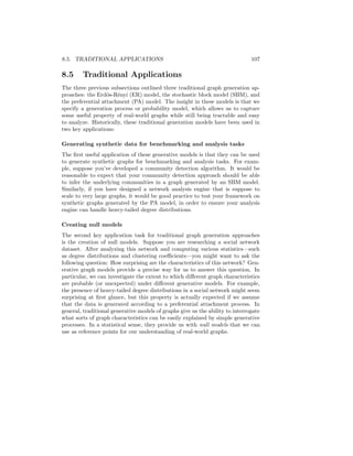 106CHAPTER 8. TRADITIONAL GRAPH GENERATION APPROACHES
where α  1 is a parameter. Power law distributions—and other related
distributions—have the property that they are heavy tailed. Formally, being
heavy tailed means that a probability distribution goes to zero for extreme
values slower than an exponential distribution. This means that heavy-tailed
distributions assign non-trivial probability mass to events that are essentially
“impossible” under a standard exponential distribution. In the case of degree
distributions, this heavy tailed nature essentially means that there is a non-zero
chance of encountering a small number of very high-degree nodes. Intuitively,
power law degree distributions capture the fact that real-world graphs have a
large number of nodes with small degrees but also have a small number of nodes
with extremely large degrees.1
The PA model generates graphs that exhibit power-law degree distributions
using a simple generative process:
1. First, we initialize a fully connected graph with m0 nodes.
2. Next, we iteratively add n−m0 nodes to this graph. For each new node u
that we add at iteration t, we connect it to m  m0 existing nodes in the
graph, and we choose its m neighbors by sampling without replacement
according to the following probability distribution:
P(A[u, v]) =
d
(t)
v
P
v0∈V(t) d
(t)
v0
, (8.4)
where d
(t)
v denotes the degree of node v at iteration t and V(t)
denotes the
set of nodes that have been added to the graph up to iteration t.
The key idea is that the PA model connects new nodes to existing nodes with
a probability that is proportional to the existing nodes’ degrees. This means
that high degree nodes will tend to accumulate more and more neighbors in a
rich get richer phenomenon as the graph grows. One can show that the PA
model described above generates connected graphs that have power law degree
distributions with α = 3 [Albert and Barabási, 2002].
An important aspect of the PA model—which distinguishes it from the ER
and SBM models—is that the generation process is autoregressive. Instead
of specifying the edge probabilities for the entire graph in one step, the PA
model relies on an iterative approach, where the edge probabilities at step t
depend on the edges that were added at step t − 1. We will see that this notion
of autoregressive generation will reoccur within the context of deep learning
approaches to graph generation in Chapter 8.
1There is a great deal of controversy regarding the prevalence of actual power law distri-
butions in real-world data. There is compelling evidence that many supposedly power-law
distributions are in fact better modeled by distributions like the log-normal. Clauset et al.
[2009] contains a useful discussion and empirical analysis of this issue.
 