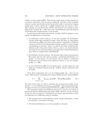 9.1. VARIATIONAL AUTOENCODER APPROACHES 109
Figure 9.1: Illustration of a standard VAE model applied to the graph setting.
An encoder neural network maps the input graph G = (A, X) to a posterior
distribution qφ(Z|G) over latent variables Z. Given a sample from this posterior,
the decoder model pθ(A|Z) attempts to reconstruct the adjacency matrix.
graph node-by-node). These autoregressive approaches bear similarities to the
preferential attachment model from the previous chapter in that the probability
of adding an edge at each step during generation depends on what edges were
previously added to the graph.
For simplicity, all the methods we discuss will only focus on generating graph
structures (i.e., adjacency matrices) and not on generating node or edge features.
This chapter assumes a basic familiarity with VAEs, GANs, and autoregressive
generative models, such as LSTM-based language models. We refer the reader
to Goodfellow et al. [2016] for background reading in these areas.
Of all the topics in this book, deep generative models of graphs are both the
most technically involved and the most nascent in their development. Thus, our
goal in this chapter is to introduce the key methodological frameworks that have
inspired the early research in this area, while also highlighting a few influential
models. As a consequence, we will often eschew low-level details in favor of a
more high-level tour of this nascent sub-area.
9.1 Variational Autoencoder Approaches
Variational autoencoders (VAEs) are one of the most popular approaches to
develop deep generative models [Kingma and Welling, 2013]. The theory and
motivation of VAEs is deeply rooted in the statistical domain of variational in-
ference, which we briefly touched upon in Chapter 7. However, for the purposes
of this book, the key idea behind applying a VAE to graphs can be summa-
rized as follows (Figure 9.1): our goal is to train a probabilistic decoder model
pθ(A|Z), from which we can sample realistic graphs (i.e., adjacency matrices)
Â ∼ pθ(A|Z) by conditioning on a latent variable Z. In a probabilistic sense,
we aim to learn a conditional distribution over adjacency matrices (with the
distribution being conditioned on some latent variable).
In order to train a VAE, we combine the probabilistic decoder with a prob-
 