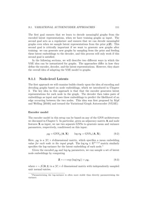 110 CHAPTER 9. DEEP GENERATIVE MODELS
abilistic encoder model qθ(Z|G). This encoder model maps an input graph G to
a posterior distribution over the latent variable Z. The idea is that we jointly
train the encoder and decoder so that the decoder is able to reconstruct training
graphs given a latent variable Z ∼ qθ(Z|G) sampled from the encoder. Then,
after training, we can discard the encoder and generate new graphs by sam-
pling latent variables Z ∼ p(Z) from some (unconditional) prior distribution
and feeding these sampled latents to the decoder.
In more formal and mathematical detail, to build a VAE for graphs we must
specify the following key components:
1. A probabilistic encoder model qφ. In the case of graphs, the probabilistic
encoder model takes a graph G as input. From this input, qφ then defines
a distribution qφ(Z|G) over latent representations. Generally, in VAEs the
reparameterization trick with Gaussian random variables is used to design
a probabilistic qφ function. That is, we specify the latent conditional dis-
tribution as Z ∼ N(µφ(G), σ(φ(G)), where µφ and σφ are neural networks
that generate the mean and variance parameters for a normal distribution,
from which we sample latent embeddings Z.
2. A probabilistic decoder model pθ. The decoder takes a latent representation
Z as input and uses this input to specify a conditional distribution over
graphs. In this chapter, we will assume that pθ defines a conditional
distribution over the entries of the adjacency matrix, i.e., we can compute
pθ(A[u, v] = 1|Z).
3. A prior distribution p(Z) over the latent space. In this chapter we will
adopt the standard Gaussian prior Z ∼ N(0, 1), which is commonly used
for VAEs.
Given these components and a set of training graphs {G1, .., Gn}, we can
train a VAE model by minimizing the evidence likelihood lower bound (ELBO):
L =
X
Gi∈{G1,...,Gn}
Eqθ(Z|Gi)[pθ(Gi|Z)] − KL(qθ(Z|Gi)kp(Z)). (9.1)
The basic idea is that we seek to maximize the reconstruction ability of our
decoder—i.e., the likelihood term Eqθ(Z|Gi)[pθ(Gi|Z)]—while minimizing the KL-
divergence between our posterior latent distribution qθ(Z|Gi) and the prior p(Z).
The motivation behind the ELBO loss function is rooted in the theory of
variational inference [Wainwright and Jordan, 2008]. However, the key intuition
is that we want to generate a distribution over latent representations so that
the following two (conflicting) goals are satisfied:
1. The sampled latent representations encode enough information to allow
our decoder to reconstruct the input.
2. The latent distribution is as close as possible to the prior.
 