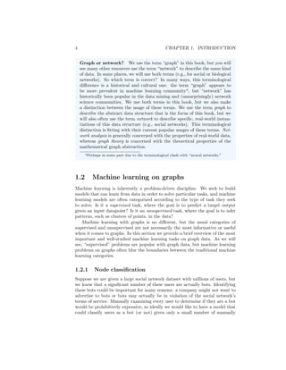 4 CHAPTER 1. INTRODUCTION
Graph or network? We use the term “graph” in this book, but you will
see many other resources use the term “network” to describe the same kind
of data. In some places, we will use both terms (e.g., for social or biological
networks). So which term is correct? In many ways, this terminological
difference is a historical and cultural one: the term “graph” appears to
be more prevalent in machine learning communitya
, but “network” has
historically been popular in the data mining and (unsurprisingly) network
science communities. We use both terms in this book, but we also make
a distinction between the usage of these terms. We use the term graph to
describe the abstract data structure that is the focus of this book, but we
will also often use the term network to describe specific, real-world instan-
tiations of this data structure (e.g., social networks). This terminological
distinction is fitting with their current popular usages of these terms. Net-
work analysis is generally concerned with the properties of real-world data,
whereas graph theory is concerned with the theoretical properties of the
mathematical graph abstraction.
aPerhaps in some part due to the terminological clash with “neural networks.”
1.2 Machine learning on graphs
Machine learning is inherently a problem-driven discipline. We seek to build
models that can learn from data in order to solve particular tasks, and machine
learning models are often categorized according to the type of task they seek
to solve: Is it a supervised task, where the goal is to predict a target output
given an input datapoint? Is it an unsupervised task, where the goal is to infer
patterns, such as clusters of points, in the data?
Machine learning with graphs is no different, but the usual categories of
supervised and unsupervised are not necessarily the most informative or useful
when it comes to graphs. In this section we provide a brief overview of the most
important and well-studied machine learning tasks on graph data. As we will
see, “supervised” problems are popular with graph data, but machine learning
problems on graphs often blur the boundaries between the traditional machine
learning categories.
1.2.1 Node classification
Suppose we are given a large social network dataset with millions of users, but
we know that a significant number of these users are actually bots. Identifying
these bots could be important for many reasons: a company might not want to
advertise to bots or bots may actually be in violation of the social network’s
terms of service. Manually examining every user to determine if they are a bot
would be prohibitively expensive, so ideally we would like to have a model that
could classify users as a bot (or not) given only a small number of manually
 