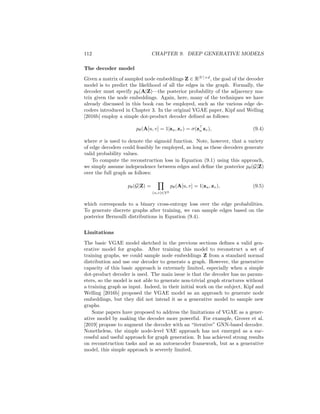 9.1. VARIATIONAL AUTOENCODER APPROACHES 111
The first goal ensures that we learn to decode meaningful graphs from the
encoded latent representations, when we have training graphs as input. The
second goal acts as a regularizer and ensures that we can decode meaningful
graphs even when we sample latent representations from the prior p(Z). This
second goal is critically important if we want to generate new graphs after
training: we can generate new graphs by sampling from the prior and feeding
these latent embeddings to the decoder, and this process will only work if this
second goal is satisfied.
In the following sections, we will describe two different ways in which the
VAE idea can be instantiated for graphs. The approaches differ in how they
define the encoder, decoder, and the latent representations. However, they share
the overall idea of adapting the VAE model to graphs.
9.1.1 Node-level Latents
The first approach we will examine builds closely upon the idea of encoding and
decoding graphs based on node embeddings, which we introduced in Chapter
3. The key idea in this approach is that that the encoder generates latent
representations for each node in the graph. The decoder then takes pairs of
embeddings as input and uses these embeddings to predict the likelihood of an
edge occurring between the two nodes. This idea was first proposed by Kipf
and Welling [2016b] and termed the Variational Graph Autoencoder (VGAE).
Encoder model
The encoder model in this setup can be based on any of the GNN architectures
we discussed in Chapter 5. In particular, given an adjacency matrix A and node
features X as input, we use two separate GNNs to generate mean and variance
parameters, respectively, conditioned on this input:
µZ = GNNµ(A, X) log σZ = GNNσ(A, X). (9.2)
Here, µZ is a |V| × d-dimensional matrix, which specifies a mean embedding
value for each node in the input graph. The log σZ ∈ R|V |×d
matrix similarly
specifies the log-variance for the latent embedding of each node.1
Given the encoded µZ and log σZ parameters, we can sample a set of latent
node embeddings by computing
Z =  ◦ exp (log(σZ)) + µZ, (9.3)
where  ∼ N(0, 1) is a |V| × d dimensional matrix with independently sampled
unit normal entries.
1Parameterizing the log-variance is often more stable than directly parameterizing the
variance.
 