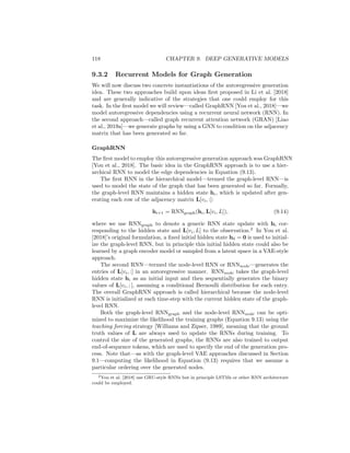 9.3. AUTOREGRESSIVE METHODS 117
9.3 Autoregressive Methods
The previous two sections detailed how the ideas of variational autoencoding
(VAEs) and generative adversarial networks (GANs) can be applied to graph
generation. However, both the basic GAN and VAE-based approaches that we
discussed used simple multi-layer perceptrons (MLPs) to generate adjacency
matrices. In this section, we will introduce more sophisticated autoregressive
methods that can decode graph structures from latent representations. The
methods that we introduce in this section can be combined with the GAN and
VAE frameworks that we introduced previously, but they can also be trained as
standalone generative models.
9.3.1 Modeling Edge Dependencies
The simple generative models discussed in the previous sections assumed that
edges were generated independently. From a probabilistic perspective, we de-
fined the likelihood of a graph given a latent representation z by decomposing
the overall likelihood into a set of independent edge likelihoods as follows:
P(G|z) =
Y
(u,v)∈V2
P(A[u, v]|z). (9.12)
Assuming independence between edges is convenient, as it simplifies the likeli-
hood model and allows for efficient computations. However, it is a strong and
limiting assumption, since real-world graphs exhibit many complex dependen-
cies between edges. For example, the tendency for real-world graphs to have high
clustering coefficients is difficult to capture in an edge-independent model. To
alleviate this issue—while still maintaining tractability—autoregressive model
relax the assumption of edge independence.
Instead, in the autoregressive approach, we assume that edges are generated
sequentially and that the likelihood of each edge can be conditioned on the edges
that have been previously generated. To make this idea precise, we will use L
to denote the lower-triangular portion of the adjacency matrix A. Assuming we
are working with simple graphs, A and L contain exactly the same information,
but it will be convenient to work with L in the following equations. We will then
use the notation L[v1, :] to denote the row of L corresponding to node v1, and we
will assume that the rows of L are indexed by nodes v1, ..., v|V|. Note that due to
the lower-triangular nature of L, we will have that L[vi, vj] = 0, ∀j  i, meaning
that we only need to be concerned with generating the first i entries for any
row L[vi, :]; the rest can simply be padded with zeros. Given this notation, the
autoregressive approach amounts to the following decomposition of the overall
graph likelihood:
P(G|z) =
|V|
Y
i=1
P(L[vi, :]|L[v1, :], ..., L[vi−1, :], z). (9.13)
In other words, when we generate row L[vi, :], we condition on all the previous
generated rows L[vj, :] with j  i.
 
