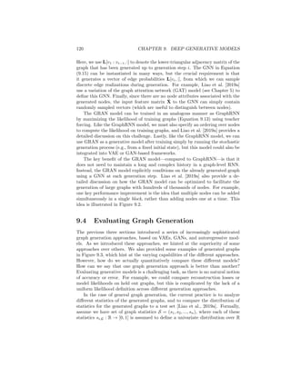9.3. AUTOREGRESSIVE METHODS 119
Figure 9.2: Illustration of the GRAN generation approach [Liao et al., 2019a].
After training to maximize the likelihood of the training graphs (Equation
9.13), the GraphRNN model can be used to generate graphs at test time by
simply running the hierarchical RNN starting from the fixed, initial hidden
state h0. Since the edge-level RNN involves a stochastic sampling process to
generate the discrete edges, the GraphRNN model is able to generate diverse
samples of graphs even when a fixed initial embedding is used. However—
as mentioned above—the GraphRNN model could, in principle, be used as a
decoder or generator within a VAE or GAN framework, respectively.
Graph Recurrent Attention Networks (GRAN)
The key benefit of the GraphRNN approach—discussed above—is that it mod-
els dependencies between edges. Using an autoregressive modeling assumption
(Equation 9.13), GraphRNN can condition the generation of edges at generation
step i based on the state of the graph that has already been generated during
generation steps 1, ...i − 1. Conditioning in this way makes it much easier to
generate complex motifs and regular graph structures, such as grids. For ex-
ample, in Figure 9.3, we can see that GraphRNN is more capable of generating
grid-like structures, compared to the basic graph-level VAE (Section 9.1). How-
ever, the GraphRNN approach still has serious limitations. As we can see in
Figure 9.3, the GraphRNN model still generates unrealistic artifacts (e.g., long
chains) when trained on samples of grids. Moreover, GraphRNN can be difficult
to train and scale to large graphs due to the need to backpropagate through
many steps of RNN recurrence.
To address some of the limitations of the GraphRNN approach, Liao et al.
[2019a] proposed the GRAN model. GRAN—which stands for graph recurrent
attention networks—maintains the autoregressive decomposition of the gener-
ation process. However, instead of using RNNs to model the autoregressive
generation process, GRAN uses GNNs. The key idea in GRAN is that we
can model the conditional distribution of each row of the adjacency matrix by
running a GNN on the graph that has been generated so far (Figure 9.2):
P(L[vi, :]|L[v1, :], ..., L[vi−1, :], z) ≈ GNN(L[v1 : vi−1, :], X̃). (9.15)
 