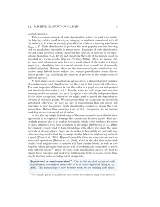 1.2. MACHINE LEARNING ON GRAPHS 5
labeled examples.
This is a classic example of node classification, where the goal is to predict
the label yu—which could be a type, category, or attribute—associated with all
the nodes u ∈ V, when we are only given the true labels on a training set of nodes
Vtrain ⊂ V. Node classification is perhaps the most popular machine learning
task on graph data, especially in recent years. Examples of node classification
beyond social networks include classifying the function of proteins in the inter-
actome [Hamilton et al., 2017b] and classifying the topic of documents based on
hyperlink or citation graphs [Kipf and Welling, 2016a]. Often, we assume that
we have label information only for a very small subset of the nodes in a single
graph (e.g., classifying bots in a social network from a small set of manually
labeled examples). However, there are also instances of node classification that
involve many labeled nodes and/or that require generalization across discon-
nected graphs (e.g., classifying the function of proteins in the interactomes of
different species).
At first glance, node classification appears to be a straightforward variation
of standard supervised classification, but there are in fact important differences.
The most important difference is that the nodes in a graph are not independent
and identically distributed (i.i.d.). Usually, when we build supervised machine
learning models we assume that each datapoint is statistically independent from
all the other datapoints; otherwise, we might need to model the dependencies
between all our input points. We also assume that the datapoints are identically
distributed; otherwise, we have no way of guaranteeing that our model will
generalize to new datapoints. Node classification completely breaks this i.i.d.
assumption. Rather than modeling a set of i.i.d. datapoints, we are instead
modeling an interconnected set of nodes.
In fact, the key insight behind many of the most successful node classification
approaches is to explicitly leverage the connections between nodes. One par-
ticularly popular idea is to exploit homophily, which is the tendency for nodes
to share attributes with their neighbors in the graph [McPherson et al., 2001].
For example, people tend to form friendships with others who share the same
interests or demographics. Based on the notion of homophily we can build ma-
chine learning models that try to assign similar labels to neighboring nodes in
a graph [Zhou et al., 2004]. Beyond homophily there are also concepts such as
structural equivalence [Donnat et al., 2018], which is the idea that nodes with
similar local neighborhood structures will have similar labels, as well as het-
erophily, which presumes that nodes will be preferentially connected to nodes
with different labels.2
When we build node classification models we want to
exploit these concepts and model the relationships between nodes, rather than
simply treating nodes as independent datapoints.
Supervised or semi-supervised? Due to the atypical nature of node
classification, researchers often refer to it as semi-supervised [Yang et al.,
2016]. This terminology is used because when we are training node classi-
2For example, gender is an attribute that exhibits heterophily in many social networks.
 