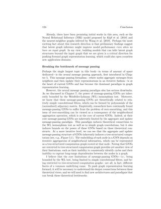 Conclusion
This book provides a brief (and necessarily incomplete) tour of graph repre-
sentation learning. Indeed, even as I am writing, there are new and important
works arising in this area, and I expect a proper overview of graph representa-
tion learning will never be truly complete for many years to come. My hope is
that these chapters provide a sufficient foundation and overview for those who
are interested in becoming practitioners of these techniques or those who are
seeking to explore new methodological frontiers of this area.
My intent is also for these chapters to provide a snapshot of graph represen-
tation learning as it stands in what I believe to be a pivotal moment for this
nascent area. Recent years have witnessed the formalization of graph repre-
sentation learning into a genuine and recognizable sub-field within the machine
learning community. Spurred by the increased research attention on this topic,
graph neural networks (GNNs) have now become a relatively standard tech-
nique; there are now dozens of deep generative models of graphs; and, our theo-
retical understanding of these techniques is solidifying at a rapid pace. However,
with this solidification also comes a risk for stagnation, as certain methodologies
become ingrained and the focus of research becomes increasingly narrow.
To this end, I will close this book with a brief discussion of two key areas for
future work. These are not certainly not the only important areas for inquiry
in this field, but they are two areas that I believe hold promise for pushing the
fundamentals of graph representation learning forward.
Latent graph inference
By and large, the techniques introduced in this book assume that a graph struc-
ture is given as an input. The challenge of graph representation learning—as
I have presented it—is how to embed or represent such a given input graph
in an effective way. However, an equally important and complimentary chal-
lenge is the task of inferring graphs or relational structure from unstructured
or (semi-structured) inputs. This task goes by many names, but I will call it
latent graph inference here. Latent graph inference is a fundamental challenge
for graph representation learning, primarily because it could allow us to use
GNN-like methods even when no input graph is given. From a technical stand-
point, this research direction could potentially build upon the graph generation
tools introduced in Part III of this book.
123
 