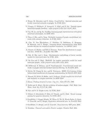 Bibliography
M. Agrawal, M. Zitnik, J. Leskovec, et al. Large-scale analysis of disease path-
ways in the human interactome. In PSB, pages 111–122, 2018.
A. Ahmed, N. Shervashidze, S. Narayanamurthy, V. Josifovski, and A.J. Smola.
Distributed large-scale natural graph factorization. In WWW, 2013.
R. Albert and L. Barabási. Statistical mechanics of complex networks. Rev.
Mod. Phys, 74(1):47, 2002.
Jimmy Lei Ba, Jamie Ryan Kiros, and Geoffrey E Hinton. Layer normalization.
arXiv preprint arXiv:1607.06450, 2016.
L. Babai and L. Kucera. Canonical labelling of graphs in linear average time.
In FOCS. IEEE, 1979.
D. Bahdanau, K. Cho, and Y. Bengio. Neural machine translation by jointly
learning to align and translate. In ICLR, 2015.
P. Barceló, E. Kostylev, M. Monet, J. Pérez, J. Reutter, and J. Silva. The
logical expressiveness of graph neural networks. In ICLR, 2020.
P. Battaglia et al. Relational inductive biases, deep learning, and graph net-
works. arXiv preprint arXiv:1806.01261, 2018.
M. Belkin and P. Niyogi. Laplacian eigenmaps and spectral techniques for
embedding and clustering. In NeurIPS, 2002.
F. Bianchi, D. Grattarola, C. Alippi, and L. Livi. Graph neural networks with
convolutional ARMA filters. arXiv preprint arXiv:1901.01343, 2019.
A. Bojchevski, O. Shchur, D. Zügner, and S. Günnemann. NetGan: Generating
graphs via random walks. 2018.
A. Bordes, N. Usunier, A. Garcia-Duran, J. Weston, and O. Yakhnenko. Trans-
lating embeddings for modeling multi-relational data. In NeurIPS, 2013.
K. Borgwardt and H. Kriegel. Shortest-path kernels on graphs. In ICDM, 2005.
A. Brock, J. Donahue, and K. Simonyan. Large scale GAN training for high
fidelity natural image synthesis. In ICLR, 2018.
125
 