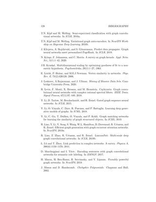 BIBLIOGRAPHY 127
A. Grover and J. Leskovec. node2vec: Scalable feature learning for networks.
In KDD, 2016.
A. Grover, A. Zweig, and S. Ermon. Graphite: Iterative generative modeling of
graphs. In ICML, 2019.
W. Hamilton, R. Ying, and J. Leskovec. Representation learning on graphs:
Methods and applications. IEEE Data Eng. Bull., 2017a.
W.L. Hamilton, R. Ying, and J. Leskovec. Inductive representation learning on
large graphs. In NeurIPS, 2017b.
K. He, X. Zhang, S. Ren, and J. Sun. Deep residual learning for image recogni-
tion. In CVPR, 2016.
M. Heusel, H. Ramsauer, T. Unterthiner, B. Nessler, and S. Hochreiter. GANs
trained by a two time-scale update rule converge to a local Nash equilibrium.
In NeurIPS, 2017.
S. Hochreiter and J. Schmidhuber. Long short-term memory. Neural Comput.,
9(8):1735–1780, 1997.
P. Hoff, A.E. Raftery, and M.S. Handcock. Latent space approaches to social
network analysis. JASA, 97(460):1090–1098, 2002.
S. Hoory, N. Linial, and A. Wigderson. Expander graphs and their applications.
Bull. Am. Math. Soc, 43(4):439–561, 2006.
W. Hu, B. Liu, J. Gomes, M. Zitnik, P. Liang, V. Pande, and J. Leskovec.
Strategies for pre-training graph neural networks. 2019.
Matthew O Jackson. Social and economic networks. Princeton university press,
2010.
G. Ji, S. He, L. Xu, K. Liu, and J. Zhao. Knowledge graph embedding via
dynamic mapping matrix. In ACL, 2015.
W. Jin, R. Barzilay, and T. Jaakkola. Junction tree variational autoencoder for
molecular graph generation. In ICML, 2018.
H. Kashima, K. Tsuda, and A. Inokuchi. Marginalized kernels between labeled
graphs. In ICML, 2003.
Y. Katznelson. An Introduction to Harmonic Analysis. Cambridge University
Press, 2004.
D. Kingma and M. Welling. Auto-encoding variational Bayes. arXiv preprint
arXiv:1312.6114, 2013.
T. Kipf, E. Fetaya, K. Wang, M. Welling, and R. Zemel. Neural relational
inference for interacting systems. In ICML, 2018.
 
