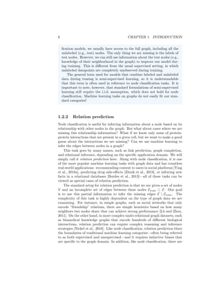 6 CHAPTER 1. INTRODUCTION
fication models, we usually have access to the full graph, including all the
unlabeled (e.g., test) nodes. The only thing we are missing is the labels of
test nodes. However, we can still use information about the test nodes (e.g.,
knowledge of their neighborhood in the graph) to improve our model dur-
ing training. This is different from the usual supervised setting, in which
unlabeled datapoints are completely unobserved during training.
The general term used for models that combine labeled and unlabeled
data during traning is semi-supervised learning, so it is understandable
that this term is often used in reference to node classification tasks. It is
important to note, however, that standard formulations of semi-supervised
learning still require the i.i.d. assumption, which does not hold for node
classification. Machine learning tasks on graphs do not easily fit our stan-
dard categories!
1.2.2 Relation prediction
Node classification is useful for inferring information about a node based on its
relationship with other nodes in the graph. But what about cases where we are
missing this relationship information? What if we know only some of protein-
protein interactions that are present in a given cell, but we want to make a good
guess about the interactions we are missing? Can we use machine learning to
infer the edges between nodes in a graph?
This task goes by many names, such as link prediction, graph completion,
and relational inference, depending on the specific application domain. We will
simply call it relation prediction here. Along with node classification, it is one
of the more popular machine learning tasks with graph data and has countless
real-world applications: recommending content to users in social platforms [Ying
et al., 2018a], predicting drug side-effects [Zitnik et al., 2018], or inferring new
facts in a relational databases [Bordes et al., 2013]—all of these tasks can be
viewed as special cases of relation prediction.
The standard setup for relation prediction is that we are given a set of nodes
V and an incomplete set of edges between these nodes Etrain ⊂ E. Our goal
is to use this partial information to infer the missing edges E  Etrain. The
complexity of this task is highly dependent on the type of graph data we are
examining. For instance, in simple graphs, such as social networks that only
encode “friendship” relations, there are simple heuristics based on how many
neighbors two nodes share that can achieve strong performance [Lü and Zhou,
2011]. On the other hand, in more complex multi-relational graph datasets, such
as biomedical knowledge graphs that encode hundreds of different biological
interactions, relation prediction can require complex reasoning and inference
strategies [Nickel et al., 2016]. Like node classification, relation prediction blurs
the boundaries of traditional machine learning categories—often being referred
to as both supervised and unsupervised—and it requires inductive biases that
are specific to the graph domain. In addition, like node classification, there are
 