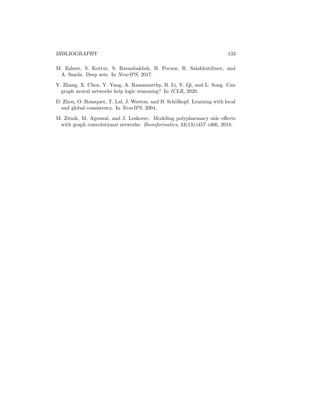 132 BIBLIOGRAPHY
M. Wainwright and M. Jordan. Graphical models, exponential families, and
variational inference. Found. Trends Mach. Learn., 1(1–2):1–305, 2008.
Y. Wang, Y. Sun, Z. Liu, S. Sarma, M. Bronstein, and J. Solomon. Dynamic
graph CNN for learning on point clouds. ACM TOG, 38(5):1–12, 2019.
Z. Wang, J Zhang, J. Feng, and Z. Chen. Knowledge graph embedding by
translating on hyperplanes. In AAAI, 2014.
Duncan J Watts and Steven H Strogatz. Collective dynamics of ‘small-
world’networks. Nature, 393(6684):440–442, 1998.
B. Weisfeiler and A. Lehman. A reduction of a graph to a canonical form and an
algebra arising during this reduction. Nauchno-Technicheskaya Informatsia,
2(9):12–16, 1968.
R. Williams and D. Zipser. A learning algorithm for continually running fully
recurrent neural networks. Neural Comput., 1(2):270–280, 1989.
F. Wu, T. Zhang, C. Souza, A.and Fifty, T. Yu, and K. Weinberger. Simplifying
graph convolutional networks. In ICML, 2019.
K. Xu, C. Li, Y. Tian, T. Sonobe, K. Kawarabayashi, and S. Jegelka. Repre-
sentation learning on graphs with jumping knowledge networks. In ICML,
2018.
K. Xu, W. Hu, J. Leskovec, and S. Jegelka. How powerful are graph neural
networks? In ICLR, 2019.
B. Yang, W. Yih, X. He, J. Gao, and L. Deng. Embedding entities and relations
for learning and inference in knowledge bases. In ICLR.
Z. Yang, W. Cohen, and R. Salakhutdinov. Revisiting semi-supervised learning
with graph embeddings. In ICML, 2016.
Z. Yang, Z. Dai, Y. Yang, J. Carbonell, R. Salakhutdinov, and Q. Le. XL-
net: Generalized autoregressive pretraining for language understanding. In
NeurIPS, 2019.
R. Ying, R. He, K. Chen, P. Eksombatchai, W.L. Hamilton, and J. Leskovec.
Graph convolutional neural networks for web-scale recommender systems. In
KDD, 2018a.
R. Ying, J. You, C. Morris, X. Ren, W. Hamilton, and J. Leskovec. Hierarchical
graph representation learning with differentiable pooling. In NeurIPS, 2018b.
J. You, R. Ying, X. Ren, W.L. Hamilton, and J. Leskovec. GraphRNN: Gener-
ating realistic graphs with deep auto-regressive models. In ICML, 2018.
W. Zachary. An information flow model for conflict and fission in small groups.
J. Anthropol. Res., 33(4):452–473, 1977.
 