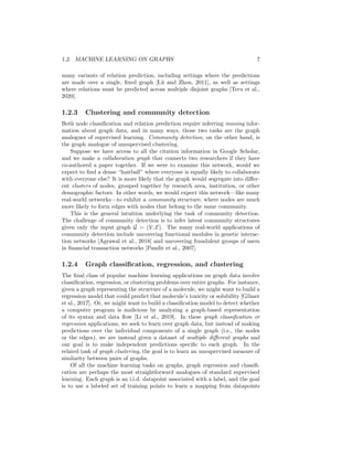 1.2. MACHINE LEARNING ON GRAPHS 7
many variants of relation prediction, including settings where the predictions
are made over a single, fixed graph [Lü and Zhou, 2011], as well as settings
where relations must be predicted across multiple disjoint graphs [Teru et al.,
2020].
1.2.3 Clustering and community detection
Both node classification and relation prediction require inferring missing infor-
mation about graph data, and in many ways, those two tasks are the graph
analogues of supervised learning. Community detection, on the other hand, is
the graph analogue of unsupervised clustering.
Suppose we have access to all the citation information in Google Scholar,
and we make a collaboration graph that connects two researchers if they have
co-authored a paper together. If we were to examine this network, would we
expect to find a dense “hairball” where everyone is equally likely to collaborate
with everyone else? It is more likely that the graph would segregate into differ-
ent clusters of nodes, grouped together by research area, institution, or other
demographic factors. In other words, we would expect this network—like many
real-world networks—to exhibit a community structure, where nodes are much
more likely to form edges with nodes that belong to the same community.
This is the general intuition underlying the task of community detection.
The challenge of community detection is to infer latent community structures
given only the input graph G = (V, E). The many real-world applications of
community detection include uncovering functional modules in genetic interac-
tion networks [Agrawal et al., 2018] and uncovering fraudulent groups of users
in financial transaction networks [Pandit et al., 2007].
1.2.4 Graph classification, regression, and clustering
The final class of popular machine learning applications on graph data involve
classification, regression, or clustering problems over entire graphs. For instance,
given a graph representing the structure of a molecule, we might want to build a
regression model that could predict that molecule’s toxicity or solubility [Gilmer
et al., 2017]. Or, we might want to build a classification model to detect whether
a computer program is malicious by analyzing a graph-based representation
of its syntax and data flow [Li et al., 2019]. In these graph classification or
regression applications, we seek to learn over graph data, but instead of making
predictions over the individual components of a single graph (i.e., the nodes
or the edges), we are instead given a dataset of multiple different graphs and
our goal is to make independent predictions specific to each graph. In the
related task of graph clustering, the goal is to learn an unsupervised measure of
similarity between pairs of graphs.
Of all the machine learning tasks on graphs, graph regression and classifi-
cation are perhaps the most straightforward analogues of standard supervised
learning. Each graph is an i.i.d. datapoint associated with a label, and the goal
is to use a labeled set of training points to learn a mapping from datapoints
 