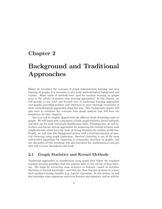 Chapter 2
Background and Traditional
Approaches
Before we introduce the concepts of graph representation learning and deep
learning on graphs, it is necessary to give some methodological background and
context. What kinds of methods were used for machine learning on graphs
prior to the advent of modern deep learning approaches? In this chapter, we
will provide a very brief and focused tour of traditional learning approaches
over graphs, providing pointers and references to more thorough treatments of
these methodological approaches along the way. This background chapter will
also serve to introduce key concepts from graph analysis that will form the
foundation for later chapters.
Our tour will be roughly aligned with the different kinds of learning tasks on
graphs. We will begin with a discussion of basic graph statistics, kernel methods,
and their use for node and graph classification tasks. Following this, we will in-
troduce and discuss various approaches for measuring the overlap between node
neighborhoods, which form the basis of strong heuristics for relation prediction.
Finally, we will close this background section with a brief introduction of spec-
tral clustering using graph Laplacians. Spectral clustering is one of the most
well-studied algorithms for clustering or community detection on graphs, and
our discussion of this technique will also introduce key mathematical concepts
that will re-occur throughout this book.
2.1 Graph Statistics and Kernel Methods
Traditional approaches to classification using graph data follow the standard
machine learning paradigm that was popular prior to the advent of deep learn-
ing. We begin by extracting some statistics or features—based on heuristic
functions or domain knowledge—and then use these features as input to a stan-
dard machine learning classifier (e.g., logistic regression). In this section, we will
first introduce some important node-level features and statistics, and we will fol-
9
 