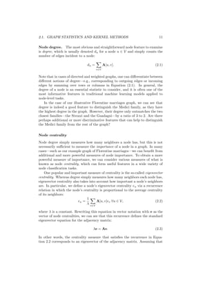 2.1. GRAPH STATISTICS AND KERNEL METHODS 11
Node degree. The most obvious and straightforward node feature to examine
is degree, which is usually denoted du for a node u ∈ V and simply counts the
number of edges incident to a node:
du =
X
v∈V
A[u, v]. (2.1)
Note that in cases of directed and weighted graphs, one can differentiate between
different notions of degree—e.g., corresponding to outgoing edges or incoming
edges by summing over rows or columns in Equation (2.1). In general, the
degree of a node is an essential statistic to consider, and it is often one of the
most informative features in traditional machine learning models applied to
node-level tasks.
In the case of our illustrative Florentine marriages graph, we can see that
degree is indeed a good feature to distinguish the Medici family, as they have
the highest degree in the graph. However, their degree only outmatches the two
closest families—the Strozzi and the Guadagni—by a ratio of 3 to 2. Are there
perhaps additional or more discriminative features that can help to distinguish
the Medici family from the rest of the graph?
Node centrality
Node degree simply measures how many neighbors a node has, but this is not
necessarily sufficient to measure the importance of a node in a graph. In many
cases—such as our example graph of Florentine marriages—we can benefit from
additional and more powerful measures of node importance. To obtain a more
powerful measure of importance, we can consider various measures of what is
known as node centrality, which can form useful features in a wide variety of
node classification tasks.
One popular and important measure of centrality is the so-called eigenvector
centrality. Whereas degree simply measures how many neighbors each node has,
eigenvector centrality also takes into account how important a node’s neighbors
are. In particular, we define a node’s eigenvector centrality eu via a recurrence
relation in which the node’s centrality is proportional to the average centrality
of its neighbors:
eu =
1
λ
X
v∈V
A[u, v]ev ∀u ∈ V, (2.2)
where λ is a constant. Rewriting this equation in vector notation with e as the
vector of node centralities, we can see that this recurrence defines the standard
eigenvector equation for the adjacency matrix:
λe = Ae. (2.3)
In other words, the centrality measure that satisfies the recurrence in Equa-
tion 2.2 corresponds to an eigenvector of the adjacency matrix. Assuming that
 