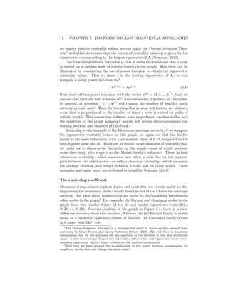 12 CHAPTER 2. BACKGROUND AND TRADITIONAL APPROACHES
we require positive centrality values, we can apply the Perron-Frobenius Theo-
rem1
to further determine that the vector of centrality values e is given by the
eigenvector corresponding to the largest eigenvalue of A [Newman, 2016].
One view of eigenvector centrality is that it ranks the likelihood that a node
is visited on a random walk of infinite length on the graph. This view can be
illustrated by considering the use of power iteration to obtain the eigenvector
centrality values. That is, since λ is the leading eigenvector of A, we can
compute e using power iteration via2
e(t+1)
= Ae(t)
. (2.4)
If we start off this power iteration with the vector e(0)
= (1, 1, ..., 1)>
, then we
can see that after the first iteration e(1)
will contain the degrees of all the nodes.
In general, at iteration t ≥ 1, e(t)
will contain the number of length-t paths
arriving at each node. Thus, by iterating this process indefinitely we obtain a
score that is proportional to the number of times a node is visited on paths of
infinite length. This connection between node importance, random walks, and
the spectrum of the graph adjacency matrix will return often throughout the
ensuing sections and chapters of this book.
Returning to our example of the Florentine marriage network, if we compute
the eigenvector centrality values on this graph, we again see that the Medici
family is the most influential, with a normalized value of 0.43 compared to the
next-highest value of 0.36. There are, of course, other measures of centrality that
we could use to characterize the nodes in this graph—some of which are even
more discerning with respect to the Medici family’s influence. These include
betweeness centrality—which measures how often a node lies on the shortest
path between two other nodes—as well as closeness centrality—which measures
the average shortest path length between a node and all other nodes. These
measures and many more are reviewed in detail by Newman [2018].
The clustering coefficient
Measures of importance, such as degree and centrality, are clearly useful for dis-
tinguishing the prominent Medici family from the rest of the Florentine marriage
network. But what about features that are useful for distinguishing between the
other nodes in the graph? For example, the Peruzzi and Guadagni nodes in the
graph have very similar degree (3 v.s. 4) and similar eigenvector centralities
(0.28 v.s. 0.29). However, looking at the graph in Figure 2.1, there is a clear
difference between these two families. Whereas the the Peruzzi family is in the
midst of a relatively tight-knit cluster of families, the Guadagni family occurs
in a more “star-like” role.
1The Perron-Frobenius Theorem is a fundamental result in linear algebra, proved inde-
pendently by Oskar Perron and Georg Frobenius [Meyer, 2000]. The full theorem has many
implications, but for our purposes the key assertion in the theorem is that any irreducible
square matrix has a unique largest real eigenvalue, which is the only eigenvalue whose corre-
sponding eigenvector can be chosen to have strictly positive components.
2Note that we have ignored the normalization in the power iteration computation for
simplicity, as this does not change the main result.
 