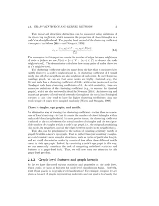 2.1. GRAPH STATISTICS AND KERNEL METHODS 13
This important structural distinction can be measured using variations of
the clustering coefficient, which measures the proportion of closed triangles in a
node’s local neighborhood. The popular local variant of the clustering coefficient
is computed as follows [Watts and Strogatz, 1998]:
cu =
|(v1, v2) ∈ E : v1, v2 ∈ N(u)|
du
2
 . (2.5)
The numerator in this equation counts the number of edges between neighbours
of node u (where we use N(u) = {v ∈ V : (u, v) ∈ E} to denote the node
neighborhood). The denominator calculates how many pairs of nodes there are
in u’s neighborhood.
The clustering coefficient takes its name from the fact that it measures how
tightly clustered a node’s neighborhood is. A clustering coefficient of 1 would
imply that all of u’s neighbors are also neighbors of each other. In our Florentine
marriage graph, we can see that some nodes are highly clustered—e.g., the
Peruzzi node has a clustering coefficient of 0.66—while other nodes such as the
Guadagni node have clustering coefficients of 0. As with centrality, there are
numerous variations of the clustering coefficient (e.g., to account for directed
graphs), which are also reviewed in detail by Newman [2018]. An interesting and
important property of real-world networks throughout the social and biological
sciences is that they tend to have far higher clustering coefficients than one
would expect if edges were sampled randomly [Watts and Strogatz, 1998].
Closed triangles, ego graphs, and motifs.
An alternative way of viewing the clustering coefficient—rather than as a mea-
sure of local clustering—is that it counts the number of closed triangles within
each node’s local neighborhood. In more precise terms, the clustering coefficient
is related to the ratio between the actual number of triangles and the total pos-
sible number of triangles within a node’s ego graph, i.e., the subgraph containing
that node, its neighbors, and all the edges between nodes in its neighborhood.
This idea can be generalized to the notion of counting arbitrary motifs or
graphlets within a node’s ego graph. That is, rather than just counting triangles,
we could consider more complex structures, such as cycles of particular length,
and we could characterize nodes by counts of how often these different motifs
occur in their ego graph. Indeed, by examining a node’s ego graph in this way,
we can essentially transform the task of computing node-level statistics and
features to a graph-level task. Thus, we will now turn our attention to this
graph-level problem.
2.1.2 Graph-level features and graph kernels
So far we have discussed various statistics and properties at the node level,
which could be used as features for node-level classification tasks. However,
what if our goal is to do graph-level classification? For example, suppose we are
given a dataset of graphs representing molecules and our goal is to classify the
 