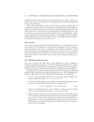 14 CHAPTER 2. BACKGROUND AND TRADITIONAL APPROACHES
solubility of these molecules based on their graph structure. How would we do
this? In this section, we will briefly survey approaches to extracting graph-level
features for such tasks.
Many of the methods we survey here fall under the general classification of
graph kernel methods, which are approaches to designing features for graphs or
implicit kernel functions that can be used in machine learning models. We will
touch upon only a small fraction of the approaches within this large area, and
we will focus on methods that extract explicit feature representations, rather
than approaches that define implicit kernels (i.e., similarity measures) between
graphs. We point the interested reader to Kriege et al. [2020] and Vishwanathan
et al. [2010] for detailed surveys of this area.
Bag of nodes
The simplest approach to defining a graph-level feature is to just aggregate node-
level statistics. For example, one can compute histograms or other summary
statistics based on the degrees, centralities, and clustering coefficients of the
nodes in the graph. This aggregated information can then be used as a graph-
level representation. The downside to this approach is that it is entirely based
upon local node-level information and can miss important global properties in
the graph.
The Weisfeiler-Lehman kernel
One way to improve the basic bag of nodes approach is using a strategy of
iterative neighborhood aggregation. The idea with these approaches is to extract
node-level features that contain more information than just their local ego graph,
and then to aggregate these richer features into a graph-level representation.
Perhaps the most important and well-known of these strategies is the Weisfeiler-
Lehman (WL) algorithm and kernel [Shervashidze et al., 2011, Weisfeiler and
Lehman, 1968]. The basic idea behind the WL algorithm is the following:
1. First, we assign an initial label l(0)
(v) to each node. In most graphs, this
label is simply the degree, i.e., l(0)
(v) = dv ∀v ∈ V .
2. Next, we iteratively assign a new label to each node by hashing the multi-
set of the current labels within the node’s neighborhood:
l(i)
(v) = HASH({{l(i−1)
(u) ∀u ∈ N(v)}}), (2.6)
where the double-braces are used to denote a multi-set and the HASH
function maps each unique multi-set to a unique new label.
3. After running K iterations of re-labeling (i.e., Step 2), we now have a label
l(K)
(v) for each node that summarizes the structure of its K-hop neighbor-
hood. We can then compute histograms or other summary statistics over
these labels as a feature representation for the graph. In other words, the
WL kernel is computed by measuring the difference between the resultant
label sets for two graphs.
 