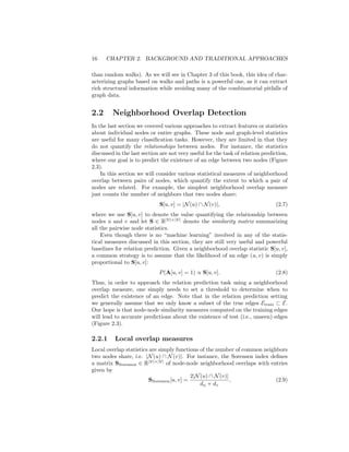 16 CHAPTER 2. BACKGROUND AND TRADITIONAL APPROACHES
than random walks). As we will see in Chapter 3 of this book, this idea of char-
acterizing graphs based on walks and paths is a powerful one, as it can extract
rich structural information while avoiding many of the combinatorial pitfalls of
graph data.
2.2 Neighborhood Overlap Detection
In the last section we covered various approaches to extract features or statistics
about individual nodes or entire graphs. These node and graph-level statistics
are useful for many classification tasks. However, they are limited in that they
do not quantify the relationships between nodes. For instance, the statistics
discussed in the last section are not very useful for the task of relation prediction,
where our goal is to predict the existence of an edge between two nodes (Figure
2.3).
In this section we will consider various statistical measures of neighborhood
overlap between pairs of nodes, which quantify the extent to which a pair of
nodes are related. For example, the simplest neighborhood overlap measure
just counts the number of neighbors that two nodes share:
S[u, v] = |N(u) ∩ N(v)|, (2.7)
where we use S[u, v] to denote the value quantifying the relationship between
nodes u and v and let S ∈ R|V|×|V|
denote the similarity matrix summarizing
all the pairwise node statistics.
Even though there is no “machine learning” involved in any of the statis-
tical measures discussed in this section, they are still very useful and powerful
baselines for relation prediction. Given a neighborhood overlap statistic S[u, v],
a common strategy is to assume that the likelihood of an edge (u, v) is simply
proportional to S[u, v]:
P(A[u, v] = 1) ∝ S[u, v]. (2.8)
Thus, in order to approach the relation prediction task using a neighborhood
overlap measure, one simply needs to set a threshold to determine when to
predict the existence of an edge. Note that in the relation prediction setting
we generally assume that we only know a subset of the true edges Etrain ⊂ E.
Our hope is that node-node similarity measures computed on the training edges
will lead to accurate predictions about the existence of test (i.e., unseen) edges
(Figure 2.3).
2.2.1 Local overlap measures
Local overlap statistics are simply functions of the number of common neighbors
two nodes share, i.e. |N(u) ∩ N(v)|. For instance, the Sorensen index defines
a matrix SSorenson ∈ R|V|×|V|
of node-node neighborhood overlaps with entries
given by
SSorenson[u, v] =
2|N(u) ∩ N(v)|
du + dv
, (2.9)
 