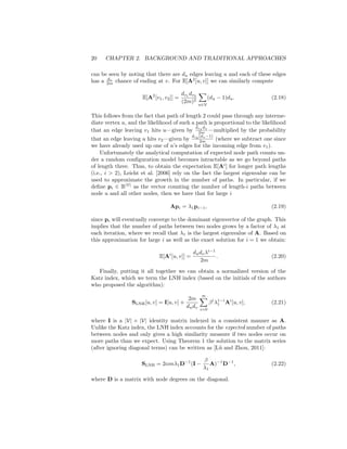 20 CHAPTER 2. BACKGROUND AND TRADITIONAL APPROACHES
can be seen by noting that there are du edges leaving u and each of these edges
has a dv
2m chance of ending at v. For E[A2
[u, v]] we can similarly compute
E[A2
[v1, v2]] =
dv1
dv2
(2m)2
X
u∈V
(du − 1)du. (2.18)
This follows from the fact that path of length 2 could pass through any interme-
diate vertex u, and the likelihood of such a path is proportional to the likelihood
that an edge leaving v1 hits u—given by
dv1
du
2m —multiplied by the probability
that an edge leaving u hits v2—given by
dv2
(du−1)
2m (where we subtract one since
we have already used up one of u’s edges for the incoming edge from v1).
Unfortunately the analytical computation of expected node path counts un-
der a random configuration model becomes intractable as we go beyond paths
of length three. Thus, to obtain the expectation E[Ai
] for longer path lengths
(i.e., i  2), Leicht et al. [2006] rely on the fact the largest eigenvalue can be
used to approximate the growth in the number of paths. In particular, if we
define pi ∈ R|V|
as the vector counting the number of length-i paths between
node u and all other nodes, then we have that for large i
Api = λ1pi−1, (2.19)
since pi will eventually converge to the dominant eigenvector of the graph. This
implies that the number of paths between two nodes grows by a factor of λ1 at
each iteration, where we recall that λ1 is the largest eigenvalue of A. Based on
this approximation for large i as well as the exact solution for i = 1 we obtain:
E[Ai
[u, v]] =
dudvλi−1
2m
. (2.20)
Finally, putting it all together we can obtain a normalized version of the
Katz index, which we term the LNH index (based on the initials of the authors
who proposed the algorithm):
SLNH[u, v] = I[u, v] +
2m
dudv
∞
X
i=0
βi
λ1−i
1 Ai
[u, v], (2.21)
where I is a |V| × |V| identity matrix indexed in a consistent manner as A.
Unlike the Katz index, the LNH index accounts for the expected number of paths
between nodes and only gives a high similarity measure if two nodes occur on
more paths than we expect. Using Theorem 1 the solution to the matrix series
(after ignoring diagonal terms) can be written as [Lü and Zhou, 2011]:
SLNH = 2αmλ1D−1
(I −
β
λ1
A)−1
D−1
, (2.22)
where D is a matrix with node degrees on the diagonal.
 
