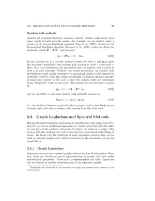 2.3. GRAPH LAPLACIANS AND SPECTRAL METHODS 21
Random walk methods
Another set of global similarity measures consider random walks rather than
exact counts of paths over the graph. For example, we can directly apply a
variant of the famous PageRank approach [Page et al., 1999]4
—known as the
Personalized PageRank algorithm [Leskovec et al., 2020]—where we define the
stochastic matrix P = AD−1
and compute:
qu = cPqu + (1 − c)eu. (2.23)
In this equation eu is a one-hot indicator vector for node u and qu[v] gives
the stationary probability that random walk starting at node u visits node v.
Here, the c term determines the probability that the random walk restarts at
node u at each timestep. Without this restart probability, the random walk
probabilities would simply converge to a normalized variant of the eigenvector
centrality. However, with this restart probability we instead obtain a measure
of importance specific to the node u, since the random walks are continually
being “teleported” back to that node. The solution to this recurrence is given
by
qu = (1 − c)(I − cP)−1
eu, (2.24)
and we can define a node-node random walk similarity measure as
SRW[u, v] = qu[v] + qv[u], (2.25)
i.e., the similarity between a pair of nodes is proportional to how likely we are
to reach each node from a random walk starting from the other node.
2.3 Graph Laplacians and Spectral Methods
Having discussed traditional approaches to classification with graph data (Sec-
tion 2.1) as well as traditional approaches to relation prediction (Section 2.2),
we now turn to the problem of learning to cluster the nodes in a graph. This
section will also motivate the task of learning low dimensional embeddings of
nodes. We begin with the definition of some important matrices that can be
used to represent graphs and a brief introduction to the foundations of spectral
graph theory.
2.3.1 Graph Laplacians
Adjacency matrices can represent graphs without any loss of information. How-
ever, there are alternative matrix representations of graphs that have useful
mathematical properties. These matrix representations are called Laplacians
and are formed by various transformations of the adjacency matrix.
4PageRank was developed by the founders of Google and powered early versions of the
search engine.
 
