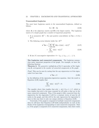 22 CHAPTER 2. BACKGROUND AND TRADITIONAL APPROACHES
Unnormalized Laplacian
The most basic Laplacian matrix is the unnormalized Laplacian, defined as
follows:
L = D − A, (2.26)
where A is the adjacency matrix and D is the degree matrix. The Laplacian
matrix of a simple graph has a number of important properties:
1. It is symmetric (LT
= L) and positive semi-definite (x
Lx ≥ 0, ∀x ∈
R|V|
).
2. The following vector identity holds ∀x ∈ R|V|
x
Lx =
1
2
X
u∈V
X
v∈V
A[u, v](x[u] − x[v])2
(2.27)
=
X
(u,v)∈E
(x[u] − x[v])2
(2.28)
3. L has |V | non-negative eigenvalues: 0 = λ|V| ≤ λ|V|−1 ≤ ... ≤ λ1
The Laplacian and connected components The Laplacian summa-
rizes many important properties of the graph. For example, we have the
following theorem:
Theorem 2. The geometric multiplicity of the 0 eigenvalue of the Lapla-
cian L corresponds to the number of connected components in the graph.
Proof. This can be seen by noting that for any eigenvector e of the eigen-
value 0 we have that
e
Le = 0 (2.29)
by the definition of the eigenvalue-eigenvector equation. And, the result in
Equation (2.29) implies that
X
(u,v)∈E
(e[u] − e[v])2
= 0. (2.30)
The equality above then implies that e[u] = e[v], ∀(u, v) ∈ E, which in
turn implies that e[u] is the same constant for all nodes u that are in the
same connected component. Thus, if the graph is fully connected then the
eigenvector for the eigenvalue 0 will be a constant vector of ones for all
nodes in the graph, and this will be the only eigenvector for eigenvalue 0,
since in this case there is only one unique solution to Equation (2.29).
Conversely, if the graph is composed of multiple connected components
then we will have that Equation 2.29 holds independently on each of the
blocks of the Laplacian corresponding to each connected component. That
is, if the graph is composed of K connected components, then there exists
 