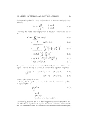 2.3. GRAPH LAPLACIANS AND SPECTRAL METHODS 25
To rewrite this problem in a more convenient way, we define the following vector
a ∈ R|V|
:
a[u] =



q
|Ā|
|A| if u ∈ A
−
q
|A|
|Ā|
if u ∈ Ā
. (2.38)
Combining this vector with our properties of the graph Laplacian we can see
that
a
La =
X
(u,v)∈E
(a[u] − a[v])2
(2.39)
=
X
(u,v)∈E : u∈A,v∈Ā
(a[u] − a[v])2
(2.40)
=
X
(u,v)∈E : u∈A,v∈Ā
s
|Ā|
|A|
− −
s
|A|
|Ā|
!!2
(2.41)
= cut(A, Ā)

|A|
|Ā|
+
|Ā|
|A|
+ 2

(2.42)
= cut(A, Ā)

|A| + |Ā|
|Ā|
+
|A| + |Ā|
|A|

(2.43)
= |V|RatioCut(A, Ā). (2.44)
Thus, we can see that a allows us to write the Ratio Cut in terms of the Laplacian
(up to a constant factor). In addition, a has two other important properties:
X
u∈V
a[u] = 0, or equivalently, a ⊥ 1 (Property 1) (2.45)
kak2
= |V| (Property 2), (2.46)
where 1 is the vector of all ones.
Putting this all together we can rewrite the Ratio Cut minimization problem
in Equation (2.37) as
min
A⊂V
a
La (2.47)
s.t.
a ⊥ 1
kak2
= |V|
a defined as in Equation 2.38.
Unfortunately, however, this is an NP-hard problem since the restriction that
a is defined as in Equation 2.38 requires that we are optimizing over a discrete
set. The obvious relaxation is to remove this discreteness condition and simplify
 