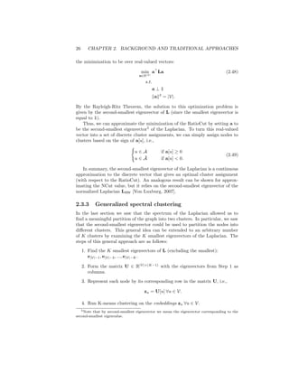 26 CHAPTER 2. BACKGROUND AND TRADITIONAL APPROACHES
the minimization to be over real-valued vectors:
min
a∈R|V|
a
La (2.48)
s.t.
a ⊥ 1
kak2
= |V|.
By the Rayleigh-Ritz Theorem, the solution to this optimization problem is
given by the second-smallest eigenvector of L (since the smallest eigenvector is
equal to 1).
Thus, we can approximate the minimization of the RatioCut by setting a to
be the second-smallest eigenvector5
of the Laplacian. To turn this real-valued
vector into a set of discrete cluster assignments, we can simply assign nodes to
clusters based on the sign of a[u], i.e.,
(
u ∈ A if a[u] ≥ 0
u ∈ Ā if a[u]  0.
(2.49)
In summary, the second-smallest eigenvector of the Laplacian is a continuous
approximation to the discrete vector that gives an optimal cluster assignment
(with respect to the RatioCut). An analogous result can be shown for approx-
imating the NCut value, but it relies on the second-smallest eigenvector of the
normalized Laplacian LRW [Von Luxburg, 2007].
2.3.3 Generalized spectral clustering
In the last section we saw that the spectrum of the Laplacian allowed us to
find a meaningful partition of the graph into two clusters. In particular, we saw
that the second-smallest eigenvector could be used to partition the nodes into
different clusters. This general idea can be extended to an arbitrary number
of K clusters by examining the K smallest eigenvectors of the Laplacian. The
steps of this general approach are as follows:
1. Find the K smallest eigenvectors of L (excluding the smallest):
e|V|−1, e|V|−2, ..., e|V|−K.
2. Form the matrix U ∈ R|V|×(K−1)
with the eigenvectors from Step 1 as
columns.
3. Represent each node by its corresponding row in the matrix U, i.e.,
zu = U[u] ∀u ∈ V.
4. Run K-means clustering on the embeddings zu ∀u ∈ V.
5Note that by second-smallest eigenvector we mean the eigenvector corresponding to the
second-smallest eigenvalue.
 