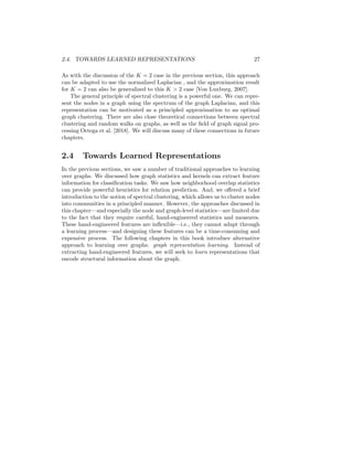2.4. TOWARDS LEARNED REPRESENTATIONS 27
As with the discussion of the K = 2 case in the previous section, this approach
can be adapted to use the normalized Laplacian , and the approximation result
for K = 2 can also be generalized to this K  2 case [Von Luxburg, 2007].
The general principle of spectral clustering is a powerful one. We can repre-
sent the nodes in a graph using the spectrum of the graph Laplacian, and this
representation can be motivated as a principled approximation to an optimal
graph clustering. There are also close theoretical connections between spectral
clustering and random walks on graphs, as well as the field of graph signal pro-
cessing Ortega et al. [2018]. We will discuss many of these connections in future
chapters.
2.4 Towards Learned Representations
In the previous sections, we saw a number of traditional approaches to learning
over graphs. We discussed how graph statistics and kernels can extract feature
information for classification tasks. We saw how neighborhood overlap statistics
can provide powerful heuristics for relation prediction. And, we offered a brief
introduction to the notion of spectral clustering, which allows us to cluster nodes
into communities in a principled manner. However, the approaches discussed in
this chapter—and especially the node and graph-level statistics—are limited due
to the fact that they require careful, hand-engineered statistics and measures.
These hand-engineered features are inflexible—i.e., they cannot adapt through
a learning process—and designing these features can be a time-consuming and
expensive process. The following chapters in this book introduce alternative
approach to learning over graphs: graph representation learning. Instead of
extracting hand-engineered features, we will seek to learn representations that
encode structural information about the graph.
 