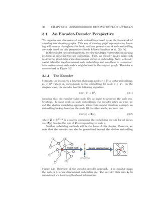 30 CHAPTER 3. NEIGHBORHOOD RECONSTRUCTION METHODS
3.1 An Encoder-Decoder Perspective
We organize our discussion of node embeddings based upon the framework of
encoding and decoding graphs. This way of viewing graph representation learn-
ing will reoccur throughout the book, and our presentation of node embedding
methods based on this perspective closely follows Hamilton et al. [2017a].
In the encoder-decoder framework, we view the graph representation learning
problem as involving two key operations. First, an encoder model maps each
node in the graph into a low-dimensional vector or embedding. Next, a decoder
model takes the low-dimensional node embeddings and uses them to reconstruct
information about each node’s neighborhood in the original graph. This idea is
summarized in Figure 3.2.
3.1.1 The Encoder
Formally, the encoder is a function that maps nodes v ∈ V to vector embeddings
zv ∈ Rd
(where zv corresponds to the embedding for node v ∈ V). In the
simplest case, the encoder has the following signature:
enc : V → Rd
, (3.1)
meaning that the encoder takes node IDs as input to generate the node em-
beddings. In most work on node embeddings, the encoder relies on what we
call the shallow embedding approach, where this encoder function is simply an
embedding lookup based on the node ID. In other words, we have that
enc(v) = Z[v], (3.2)
where Z ∈ R|V|×d
is a matrix containing the embedding vectors for all nodes
and Z[v] denotes the row of Z corresponding to node v.
Shallow embedding methods will be the focus of this chapter. However, we
note that the encoder can also be generalized beyond the shallow embedding
Figure 3.2: Overview of the encoder-decoder approach. The encoder maps
the node u to a low-dimensional embedding zu. The decoder then uses zu to
reconstruct u’s local neighborhood information.
 