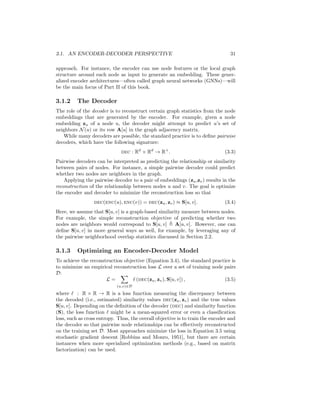 3.1. AN ENCODER-DECODER PERSPECTIVE 31
approach. For instance, the encoder can use node features or the local graph
structure around each node as input to generate an embedding. These gener-
alized encoder architectures—often called graph neural networks (GNNs)—will
be the main focus of Part II of this book.
3.1.2 The Decoder
The role of the decoder is to reconstruct certain graph statistics from the node
embeddings that are generated by the encoder. For example, given a node
embedding zu of a node u, the decoder might attempt to predict u’s set of
neighbors N(u) or its row A[u] in the graph adjacency matrix.
While many decoders are possible, the standard practice is to define pairwise
decoders, which have the following signature:
dec : Rd
× Rd
→ R+
. (3.3)
Pairwise decoders can be interpreted as predicting the relationship or similarity
between pairs of nodes. For instance, a simple pairwise decoder could predict
whether two nodes are neighbors in the graph.
Applying the pairwise decoder to a pair of embeddings (zu,zv) results in the
reconstruction of the relationship between nodes u and v. The goal is optimize
the encoder and decoder to minimize the reconstruction loss so that
dec(enc(u), enc(v)) = dec(zu, zv) ≈ S[u, v]. (3.4)
Here, we assume that S[u, v] is a graph-based similarity measure between nodes.
For example, the simple reconstruction objective of predicting whether two
nodes are neighbors would correspond to S[u, v] , A[u, v]. However, one can
define S[u, v] in more general ways as well, for example, by leveraging any of
the pairwise neighborhood overlap statistics discussed in Section 2.2.
3.1.3 Optimizing an Encoder-Decoder Model
To achieve the reconstruction objective (Equation 3.4), the standard practice is
to minimize an empirical reconstruction loss L over a set of training node pairs
D:
L =
X
(u,v)∈D
` (dec(zu, zv), S[u, v]) , (3.5)
where ` : R × R → R is a loss function measuring the discrepancy between
the decoded (i.e., estimated) similarity values dec(zu, zv) and the true values
S[u, v]. Depending on the definition of the decoder (dec) and similarity function
(S), the loss function ` might be a mean-squared error or even a classification
loss, such as cross entropy. Thus, the overall objective is to train the encoder and
the decoder so that pairwise node relationships can be effectively reconstructed
on the training set D. Most approaches minimize the loss in Equation 3.5 using
stochastic gradient descent [Robbins and Monro, 1951], but there are certain
instances when more specialized optimization methods (e.g., based on matrix
factorization) can be used.
 