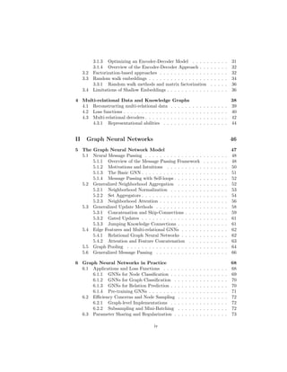 3.1.3 Optimizing an Encoder-Decoder Model . . . . . . . . . . 31
3.1.4 Overview of the Encoder-Decoder Approach . . . . . . . . 32
3.2 Factorization-based approaches . . . . . . . . . . . . . . . . . . . 32
3.3 Random walk embeddings . . . . . . . . . . . . . . . . . . . . . . 34
3.3.1 Random walk methods and matrix factorization . . . . . 36
3.4 Limitations of Shallow Embeddings . . . . . . . . . . . . . . . . . 36
4 Multi-relational Data and Knowledge Graphs 38
4.1 Reconstructing multi-relational data . . . . . . . . . . . . . . . . 39
4.2 Loss functions . . . . . . . . . . . . . . . . . . . . . . . . . . . . . 40
4.3 Multi-relational decoders . . . . . . . . . . . . . . . . . . . . . . . 42
4.3.1 Representational abilities . . . . . . . . . . . . . . . . . . 44
II Graph Neural Networks 46
5 The Graph Neural Network Model 47
5.1 Neural Message Passing . . . . . . . . . . . . . . . . . . . . . . . 48
5.1.1 Overview of the Message Passing Framework . . . . . . . 48
5.1.2 Motivations and Intuitions . . . . . . . . . . . . . . . . . 50
5.1.3 The Basic GNN . . . . . . . . . . . . . . . . . . . . . . . . 51
5.1.4 Message Passing with Self-loops . . . . . . . . . . . . . . . 52
5.2 Generalized Neighborhood Aggregation . . . . . . . . . . . . . . 52
5.2.1 Neighborhood Normalization . . . . . . . . . . . . . . . . 53
5.2.2 Set Aggregators . . . . . . . . . . . . . . . . . . . . . . . . 54
5.2.3 Neighborhood Attention . . . . . . . . . . . . . . . . . . . 56
5.3 Generalized Update Methods . . . . . . . . . . . . . . . . . . . . 58
5.3.1 Concatenation and Skip-Connections . . . . . . . . . . . . 59
5.3.2 Gated Updates . . . . . . . . . . . . . . . . . . . . . . . . 61
5.3.3 Jumping Knowledge Connections . . . . . . . . . . . . . . 61
5.4 Edge Features and Multi-relational GNNs . . . . . . . . . . . . . 62
5.4.1 Relational Graph Neural Networks . . . . . . . . . . . . . 62
5.4.2 Attention and Feature Concatenation . . . . . . . . . . . 63
5.5 Graph Pooling . . . . . . . . . . . . . . . . . . . . . . . . . . . . 64
5.6 Generalized Message Passing . . . . . . . . . . . . . . . . . . . . 66
6 Graph Neural Networks in Practice 68
6.1 Applications and Loss Functions . . . . . . . . . . . . . . . . . . 68
6.1.1 GNNs for Node Classification . . . . . . . . . . . . . . . . 69
6.1.2 GNNs for Graph Classification . . . . . . . . . . . . . . . 70
6.1.3 GNNs for Relation Prediction . . . . . . . . . . . . . . . . 70
6.1.4 Pre-training GNNs . . . . . . . . . . . . . . . . . . . . . . 71
6.2 Efficiency Concerns and Node Sampling . . . . . . . . . . . . . . 72
6.2.1 Graph-level Implementations . . . . . . . . . . . . . . . . 72
6.2.2 Subsampling and Mini-Batching . . . . . . . . . . . . . . 72
6.3 Parameter Sharing and Regularization . . . . . . . . . . . . . . . 73
iv
 
