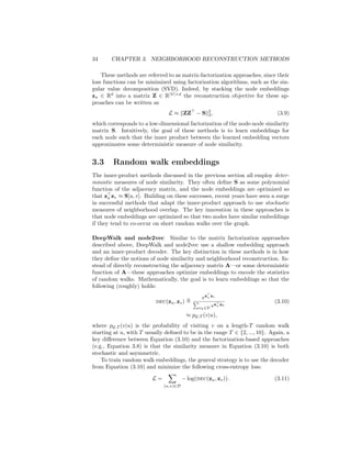 34 CHAPTER 3. NEIGHBORHOOD RECONSTRUCTION METHODS
These methods are referred to as matrix-factorization approaches, since their
loss functions can be minimized using factorization algorithms, such as the sin-
gular value decomposition (SVD). Indeed, by stacking the node embeddings
zu ∈ Rd
into a matrix Z ∈ R|V|×d
the reconstruction objective for these ap-
proaches can be written as
L ≈ kZZ
− Sk2
2, (3.9)
which corresponds to a low-dimensional factorization of the node-node similarity
matrix S. Intuitively, the goal of these methods is to learn embeddings for
each node such that the inner product between the learned embedding vectors
approximates some deterministic measure of node similarity.
3.3 Random walk embeddings
The inner-product methods discussed in the previous section all employ deter-
ministic measures of node similarity. They often define S as some polynomial
function of the adjacency matrix, and the node embeddings are optimized so
that z
u zv ≈ S[u, v]. Building on these successes, recent years have seen a surge
in successful methods that adapt the inner-product approach to use stochastic
measures of neighborhood overlap. The key innovation in these approaches is
that node embeddings are optimized so that two nodes have similar embeddings
if they tend to co-occur on short random walks over the graph.
DeepWalk and node2vec Similar to the matrix factorization approaches
described above, DeepWalk and node2vec use a shallow embedding approach
and an inner-product decoder. The key distinction in these methods is in how
they define the notions of node similarity and neighborhood reconstruction. In-
stead of directly reconstructing the adjacency matrix A—or some deterministic
function of A—these approaches optimize embeddings to encode the statistics
of random walks. Mathematically, the goal is to learn embeddings so that the
following (roughly) holds:
dec(zu, zv) ,
ez
u zv
P
vk∈V ez
u zk
(3.10)
≈ pG,T (v|u),
where pG,T (v|u) is the probability of visiting v on a length-T random walk
starting at u, with T usually defined to be in the range T ∈ {2, ..., 10}. Again, a
key difference between Equation (3.10) and the factorization-based approaches
(e.g., Equation 3.8) is that the similarity measure in Equation (3.10) is both
stochastic and asymmetric.
To train random walk embeddings, the general strategy is to use the decoder
from Equation (3.10) and minimize the following cross-entropy loss:
L =
X
(u,v)∈D
− log(dec(zu, zv)). (3.11)
 