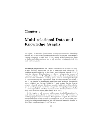 Chapter 4
Multi-relational Data and
Knowledge Graphs
In Chapter 3 we discussed approaches for learning low-dimensional embeddings
of nodes. We focused on so-called shallow embedding approaches, where we learn
a unique embedding for each node. In this chapter, we will continue our focus
on shallow embedding methods, and we will introduce techniques to deal with
multi-relational graphs.
Knowledge graph completion Most of the methods we review in this chap-
ter were originally designed for the task of knowledge graph completion. In
knowledge graph completion, we are given a multi-relational graph G = (V, E),
where the edges are defined as tuples e = (u, τ, v) indicating the presence of
a particular relation τ ∈ T holding between two nodes. Such multi-relational
graphs are often referred to as knowledge graphs, since we can interpret the tuple
(u, τ, v) as specifying that a particular “fact” holds between the two nodes u
and v. For example, in a biomedical knowledge graph we might have an edge
type τ = TREATS and the edge (u, TREATS, v) could indicate that the drug as-
sociated with node u treats the disease associated with node v. Generally the
goal in knowledge graph completion is to predict missing edges in the graph,
i.e., relation prediction, but there are also examples of node classification tasks
using multi-relational graphs [Schlichtkrull et al., 2017].
In this chapter we will provide a brief overview of embedding methods for
multi-relational graphs, but it is important to note that a full treatment of
knowledge graph completion is beyond the scope of this chapter. Not all knowl-
edge graph completion methods rely on embeddings, and we will not cover every
variation of embedding methods here. We refer interested readers to Nickel et al.
[2016] for a complementary review of the area.
38
 