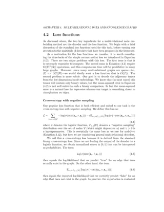 40CHAPTER 4. MULTI-RELATIONAL DATA AND KNOWLEDGE GRAPHS
4.2 Loss functions
As discussed above, the two key ingredients for a multi-relational node em-
bedding method are the decoder and the loss function. We begin with a brief
discussion of the standard loss functions used for this task, before turning our
attention to the multitude of decoders that have been proposed in the literature.
As a motivation for the loss functions we consider, it is worth consider-
ing the drawbacks of the simple reconstruction loss we introduced in Equation
(4.2). There are two major problems with this loss. The first issue is that it
is extremely expensive to compute. The nested sums in Equation (4.2) require
O(|V|2
||R|) operations, and this computation time will be prohibitive in many
large graphs. Moreover, since many multi-relational graphs are sparse—i.e.,
|E|  |V|2
||R|—we would ideally want a loss function that is O(|E|). The
second problem is more subtle. Our goal is to decode the adjacency tensor
from the low-dimensional node embeddings. We know that (in most cases) this
tensor will contain only binary values, but the mean-squared error in Equation
(4.2) is not well suited to such a binary comparison. In fact the mean-squared
error is a natural loss for regression whereas our target is something closer to
classification on edges.
Cross-entropy with negative sampling
One popular loss function that is both efficient and suited to our task is the
cross-entropy loss with negative sampling. We define this loss as:
L =
X
(u,τ,v)∈E
− log(σ(dec(zu, τ, zv))) − γEvn∼Pn,u(V) [log (σ (−dec(zu, τ, zvn
)))]
(4.4)
where σ denotes the logistic function, Pn,u(V) denotes a “negative sampling”
distribution over the set of nodes V (which might depend on u) and γ  0 is
a hyperparameter. This is essentially the same loss as we saw for node2vec
(Equation 3.12), but here we are considering general multi-relational decoders.
We call this a cross-entropy loss because it is derived from the standard
binary cross-entropy loss. Since we are feeding the output of the decoder to a
logistic function, we obtain normalized scores in [0, 1] that can be interpreted
as probabilities. The term
log(σ(dec(zu, τ, zv))) (4.5)
then equals the log-likelihood that we predict “true” for an edge that does
actually exist in the graph. On the other hand, the term
Evn∼Pn,u(V) [log (σ (−dec(zu, τ, zvn
)))] (4.6)
then equals the expected log-likelihood that we correctly predict “false” for an
edge that does not exist in the graph. In practice, the expectation is evaluated
 