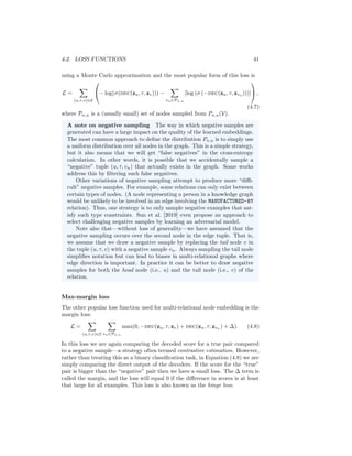 4.2. LOSS FUNCTIONS 41
using a Monte Carlo approximation and the most popular form of this loss is
L =
X
(u,τ,v)∈E

− log(σ(dec(zu, τ, zv))) −
X
vn∈Pn,u
[log (σ (−dec(zu, τ, zvn
)))]

 ,
(4.7)
where Pn,u is a (usually small) set of nodes sampled from Pn,u(V).
A note on negative sampling The way in which negative samples are
generated can have a large impact on the quality of the learned embeddings.
The most common approach to define the distribution Pn,u is to simply use
a uniform distribution over all nodes in the graph. This is a simple strategy,
but it also means that we will get “false negatives” in the cross-entropy
calculation. In other words, it is possible that we accidentally sample a
“negative” tuple (u, τ, vn) that actually exists in the graph. Some works
address this by filtering such false negatives.
Other variations of negative sampling attempt to produce more “diffi-
cult” negative samples. For example, some relations can only exist between
certain types of nodes. (A node representing a person in a knowledge graph
would be unlikely to be involved in an edge involving the MANUFACTURED-BY
relation). Thus, one strategy is to only sample negative examples that sat-
isfy such type constraints. Sun et al. [2019] even propose an approach to
select challenging negative samples by learning an adversarial model.
Note also that—without loss of generality—we have assumed that the
negative sampling occurs over the second node in the edge tuple. That is,
we assume that we draw a negative sample by replacing the tail node v in
the tuple (u, τ, v) with a negative sample vn. Always sampling the tail node
simplifies notation but can lead to biases in multi-relational graphs where
edge direction is important. In practice it can be better to draw negative
samples for both the head node (i.e., u) and the tail node (i.e., v) of the
relation.
Max-margin loss
The other popular loss function used for multi-relational node embedding is the
margin loss:
L =
X
(u,τ,v)∈E
X
vn∈Pn,u
max(0, −dec(zu, τ, zv) + dec(zu, τ, zvn ) + ∆). (4.8)
In this loss we are again comparing the decoded score for a true pair compared
to a negative sample—a strategy often termed contrastive estimation. However,
rather than treating this as a binary classification task, in Equation (4.8) we are
simply comparing the direct output of the decoders. If the score for the “true”
pair is bigger than the “negative” pair then we have a small loss. The ∆ term is
called the margin, and the loss will equal 0 if the difference in scores is at least
that large for all examples. This loss is also known as the hinge loss.
 